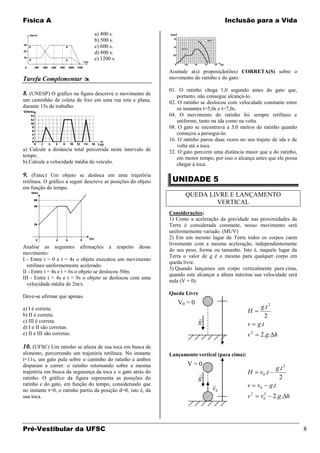 Física A                                                                               Inclusão para a Vida

                                 a) 400 s.
                                 b) 500 s.
                                 c) 600 s.
                                 d) 800 s.
                                 e) 1200 s.

                                                               Assinale a(s) proposição(ões) CORRETA(S) sobre o
Tarefa Complementar                                           movimento do ratinho e do gato:

                                                               01. O ratinho chega 1,0 segundo antes do gato que,
8. (UNESP) O gráfico na figura descreve o movimento de            portanto, não consegue alcançá-lo.
um caminhão de coleta de lixo em uma rua reta e plana,         02. O ratinho se deslocou com velocidade constante entre
durante 15s de trabalho.                                          os instantes t=5,0s e t=7,0s.
                                                               04. O movimento do ratinho foi sempre retilíneo e
                                                                  uniforme, tanto na ida como na volta.
                                                               08. O gato se encontrava a 5,0 metros do ratinho quando
                                                                  começou a persegui-lo.
                                                               16. O ratinho parou duas vezes no seu trajeto de ida e de
                                                                  volta até a toca.
a) Calcule a distância total percorrida neste intervalo de     32. O gato percorre uma distância maior que a do ratinho,
tempo.                                                            em menor tempo, por isso o alcança antes que ele possa
b) Calcule a velocidade média do veículo.                         chegar à toca.

9. (Fatec) Um objeto se desloca em uma trajetória
retilínea. O gráfico a seguir descreve as posições do objeto    UNIDADE 5
em função do tempo.
                                                                      QUEDA LIVRE E LANÇAMENTO
                                                                              VERTICAL
                                                               Considerações:
                                                               1) Como a aceleração da gravidade nas proximidades da
                                                               Terra é considerada constante, nosso movimento será
                                                               uniformemente variado. (MUV)
                                                               2) Em um mesmo lugar da Terra todos os corpos caem
                                                               livremente com a mesma aceleração, independentemente
Analise as seguintes afirmações a respeito desse
                                                               do seu peso, forma ou tamanho. Isto é, naquele lugar da
movimento:
                                                               Terra o valor de g é o mesmo para qualquer corpo em
I - Entre t = 0 e t = 4s o objeto executou um movimento
                                                               queda livre.
  retilíneo uniformemente acelerado.
                                                               3) Quando lançamos um corpo verticalmente para cima,
II - Entre t = 4s e t = 6s o objeto se deslocou 50m.
                                                               quando este alcançar a altura máxima sua velocidade será
III - Entre t = 4s e t = 9s o objeto se deslocou com uma
                                                               nula (V = 0).
  velocidade média de 2m/s.
                                                               Queda Livre
Deve-se afirmar que apenas
                                                                  V0 = 0
a) I é correta.                                                                                            g.t 2
                                                                                                  H
b) II é correta.                                                                                              2
c) III é correta.
                                                                             
                                                                             g                    v       g.t
d) I e II são corretas.
e) II e III são corretas.                                                                         v2       2.g. h
10. (UFSC) Um ratinho se afasta de sua toca em busca de
alimento, percorrendo um trajetória retilínea. No instante     Lançamento vertical (para cima):
t=11s, um gato pula sobre o caminho do ratinho e ambos
disparam a correr: o ratinho retornando sobre a mesma                  V=0
                                                                                                                         g.t 2
trajetória em busca da segurança da toca e o gato atrás do                                       H        v0 .t
ratinho. O gráfico da figura representa as posições do                       g                                            2
ratinho e do gato, em função do tempo, considerando que                                          v       v0       g.t
no instante t=0, o ratinho partiu da posição d=0, isto é, da                      v0
                                                                                                      2        2
sua toca.                                                                                         v        v   0    2.g. h




Pré-Vestibular da UFSC                                                                                                           8
 