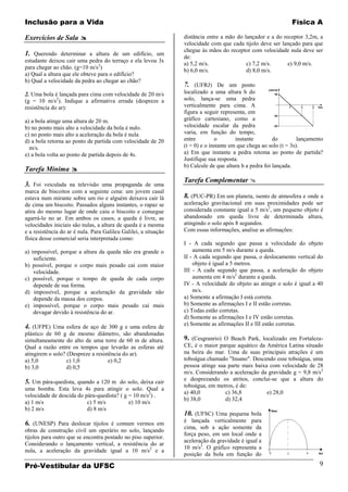 Inclusão para a Vida                                                                                           Física A

Exercícios de Sala                                              distância entre a mão do lançador e a do receptor 3,2m, a
                                                                 velocidade com que cada tijolo deve ser lançado para que
                                                                 chegue às mãos do receptor com velocidade nula deve ser
1. Querendo determinar a altura de um edifício, um               de:
estudante deixou cair uma pedra do terraço e ela levou 3s
                                                                 a) 5,2 m/s.               c) 7,2 m/s.      e) 9,0 m/s.
para chegar ao chão. (g=10 m/s2)
                                                                 b) 6,0 m/s.               d) 8,0 m/s.
a) Qual a altura que ele obteve para o edifício?
b) Qual a velocidade da pedra ao chegar ao chão?
                                                                 7. (UFRJ) De um ponto
2. Uma bola é lançada para cima com velocidade de 20 m/s         localizado a uma altura h do
(g = 10 m/s2). Indique a afirmativa errada (despreze a           solo, lança-se uma pedra
resistência do ar):                                              verticalmente para cima. A
                                                                 figura a seguir representa, em
a) a bola atinge uma altura de 20 m.                             gráfico cartesiano, como a
b) no ponto mais alto a velocidade da bola é nulo.               velocidade escalar da pedra
c) no ponto mais alto a aceleração da bola é nula.               varia, em função do tempo,
d) a bola retorna ao ponto de partida com velocidade de 20       entre         o        instante        do         lançamento
  m/s.                                                           (t = 0) e o instante em que chega ao solo (t = 3s).
e) a bola volta ao ponto de partida depois de 4s.                a) Em que instante a pedra retoma ao ponto de partida?
                                                                 Justifique sua resposta.
                                                                 b) Calcule de que altura h a pedra foi lançada.
Tarefa Mínima 
                                                                 Tarefa Complementar 
3. Foi veiculada na televisão uma propaganda de uma
marca de biscoitos com a seguinte cena: um jovem casal
estava num mirante sobre um rio e alguém deixava cair lá         8. (PUC-PR) Em um planeta, isento de atmosfera e onde a
de cima um biscoito. Passados alguns instantes, o rapaz se       aceleração gravitacional em suas proximidades pode ser
atira do mesmo lugar de onde caiu o biscoito e consegue          considerada constante igual a 5 m/s2, um pequeno objeto é
agarrá-lo no ar. Em ambos os casos, a queda é livre, as          abandonado em queda livre de determinada altura,
velocidades iniciais são nulas, a altura de queda é a mesma      atingindo o solo após 8 segundos.
e a resistência do ar é nula. Para Galileu Galilei, a situação   Com essas informações, analise as afirmações:
física desse comercial seria interpretada como:
                                                                 I - A cada segundo que passa a velocidade do objeto
a) impossível, porque a altura da queda não era grande o             aumenta em 5 m/s durante a queda.
    suficiente.                                                  II - A cada segundo que passa, o deslocamento vertical do
b) possível, porque o corpo mais pesado cai com maior                objeto é igual a 5 metros.
    velocidade.                                                  III - A cada segundo que passa, a aceleração do objeto
c) possível, porque o tempo de queda de cada corpo                   aumenta em 4 m/s2 durante a queda.
    depende de sua forma.                                        IV - A velocidade do objeto ao atingir o solo é igual a 40
d) impossível, porque a aceleração da gravidade não                  m/s.
    depende da massa dos corpos.                                 a) Somente a afirmação I está correta.
e) impossível, porque o corpo mais pesado cai mais               b) Somente as afirmações I e II estão corretas.
    devagar devido à resistência do ar.                          c) Todas estão corretas.
                                                                 d) Somente as afirmações I e IV estão corretas.
                                                                 e) Somente as afirmações II e III estão corretas.
4. (UFPE) Uma esfera de aço de 300 g e uma esfera de
plástico de 60 g de mesmo diâmetro, são abandonadas
simultaneamente do alto de uma torre de 60 m de altura.          9. (Cesgranrio) O Beach Park, localizado em Fortaleza-
Qual a razão entre os tempos que levarão as esferas até          CE, é o maior parque aquático da América Latina situado
atingirem o solo? (Despreze a resistência do ar).                na beira do mar. Uma de suas principais atrações é um
a) 5,0            c) 1,0            e) 0,2                       toboágua chamado "Insano". Descendo esse toboágua, uma
b) 3,0            d) 0,5                                         pessoa atinge sua parte mais baixa com velocidade de 28
                                                                 m/s. Considerando a aceleração da gravidade g = 9,8 m/s2
                                                                 e desprezando os atritos, conclui-se que a altura do
5. Um pára-quedista, quando a 120 m do solo, deixa cair
                                                                 toboágua, em metros, é de:
uma bomba. Esta leva 4s para atingir o solo. Qual a
                                                                 a) 40,0          c) 36,8          e) 28,0
velocidade de descida do pára-quedista? ( g = 10 m/s2) .
                                                                 b) 38,0          d) 32,4
a) 1 m/s                  c) 5 m/s          e) 10 m/s
b) 2 m/s                  d) 8 m/s
                                                                 10. (UFSC) Uma pequena bola
                                                                 é lançada verticalmente para
6. (UNESP) Para deslocar tijolos é comum vermos em
                                                                 cima, sob a ação somente da
obras de construção civil um operário no solo, lançando
                                                                 força peso, em um local onde a
tijolos para outro que se encontra postado no piso superior.
                                                                 aceleração da gravidade é igual a
Considerando o lançamento vertical, a resistência do ar
                                                                 10 m/s2. O gráfico representa a
nula, a aceleração da gravidade igual a 10 m/s2 e a
                                                                 posição da bola em função do

Pré-Vestibular da UFSC                                                                                                     9
 