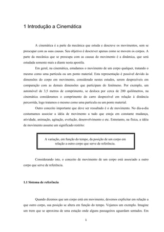 A variação, em função do tempo, da posição de um corpo em 
relação a outro corpo que serve de referência. 
1 
1 Introdução a Cinemática 
A cinemática é a parte da mecânica que estuda e descreve os movimentos, sem se 
preocupar com as suas causas. Seu objetivo é descrever apenas como se movem os corpos. A 
parte da mecânica que se preocupa com as causas do movimento é a dinâmica, que será 
estudada somente mais a diante nesta apostila. 
Em geral, na cinemática, estudamos o movimento de um corpo qualquer, tratando o 
mesmo como uma partícula ou um ponto material. Esta representação é possível devido às 
dimensões do corpo em movimento, considerado nestes estudos, serem desprezíveis em 
comparação com as demais dimensões que participam do fenômeno. Por exemplo, um 
automóvel de 3,5 metros de comprimento, se desloca por cerca de 200 quilômetros, na 
cinemática consideramos o comprimento do carro desprezível em relação à distância 
percorrida, logo tratamos o mesmo como uma partícula ou um ponto material. 
Outro conceito importante que deve ser ressaltado é o de movimento. No dia-a-dia 
costumamos associar a idéia de movimento a tudo que esteja em constante mudança, 
atividade, animação, agitação, evolução, desenvolvimento e etc. Entretanto, na física, a idéia 
de movimento assume um significado restrito: 
Considerando isto, o conceito de movimento de um corpo está associado a outro 
corpo que serve de referência. 
1.1 Sistema de referência 
Quando dizemos que um corpo está em movimento, devemos explicitar em relação a 
que outro corpo, sua posição se altera em função do tempo. Vejamos um exemplo. Imagine 
um trem que se aproxima de uma estação onde alguns passageiros aguardam sentados. Em 
 