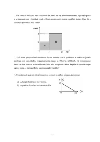 2. Um carro se desloca a uma velocidade de 20m/s em um primeiro momento, logo após passa 
a se deslocar com velocidade igual a 40m/s, assim como mostra o gráfico abaixo. Qual foi a 
distância percorrida pelo carro? 
3. Dois trens partem simultaneamente de um mesmo local e percorrem a mesma trajetória 
retilínea com velocidades, respectivamente, iguais a 300km/h e 250km/h. Há comunicação 
entre os dois trens se a distância entre eles não ultrapassar 10km. Depois de quanto tempo 
após a saída os trens perderão a comunicação via rádio? 
4. Considerando que um móvel se desloca segundo o gráfico a seguir, determine: 
12 
a) A função horária do movimento. 
b) A posição do móvel no instante t=30s. 
 