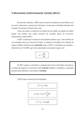 3 Movimento Uniformemente Variado (MUV) 
No dia-a-dia, entretanto, o MRU é pouco comum. Se entrarmos em um ônibus ou em 
um carro e observarmos o ponteiro do velocímetro, veremos que a velocidade raramente será 
constante. Ela aumenta e diminui várias vezes. 
Assim, um ônibus ou automóvel no trânsito de uma cidade, um jogador de futebol 
durante uma partida, uma criança brincado são exemplos típicos de movimento 
uniformemente variado (MUV). 
O MUV é aquele que se realiza em uma trajetória retilínea e que o valor numérico da 
sua velocidade varia com o decorrer do tempo. A variação da velocidade com o decorrer do 
tempo é também conhecida como aceleração. Logo, no MUV a aceleração será constante e 
diferente de zero. No MRU, que vimos anteriormente a aceleração é igual a zero. 
V 
t 
2 = + D 
13 
a = 
No MUV quando a velocidade e a aceleração têm mesmo sinal (ambas são positivas 
ou ambas são negativas) o movimento é dito acelerado. Quando a velocidade e a aceleração 
possuem sinais diferentes, o movimento é retardado. 
O MUV pode ser descrito por três Equações: 
v v a.t 0 = + 
2 
1 
0 0 at 
2 
s = s + v .t + 
v v 2.a. S 2 
0 
 