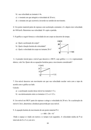 b) sua velocidade no instante t=4s. 
c) o instante em que atingirá a velocidade de 20 m/s; 
d) o instante em que ocorrerá a inversão no sentido do movimento. 
4. Um ponto material parte do repouso com aceleração constante e 4 s depois tem velocidade 
de 108 km/h. Determine sua velocidade 10 s após a partida. 
5. O gráfico a seguir fornece a velocidade de um corpo no decorrer do tempo. 
a) Qual a aceleração do corpo? 
b) Qual a função horária da velocidade? 
c) Qual a velocidade do corpo no instante 20 s? 
6. A posição inicial para o móvel que descreve o MUV, cujo gráfico v x t é o representado 
abaixo, vale 5m. Quais são as equações horárias para o movimento considerado? 
7. Um móvel descreve um movimento em que sua velocidade escalar varia com o tepo de 
acordo com o gráfico ao lado. 
Calcule: 
a) a aceleração escalar desse móvel no instante t=3 s; 
b) seu deslocamento entre os instantes t=2 s e t=12 s. 
8. Um móvel em MUV parte do repouso e atinge a velocidade de 20 m/s. Se a aceleração do 
móvel é 2m/s, determine a distância percorrida por esse móvel. 
9. A equação horária do movimento de um ponto material P é: 
s = 400 - 20t - 4t 2 
Onde o espaço s é dado em metros e o tempo t em segundos. A velocidade média de P no 
intervalo de 0 a 5 s é, em m/s: 
18 
 