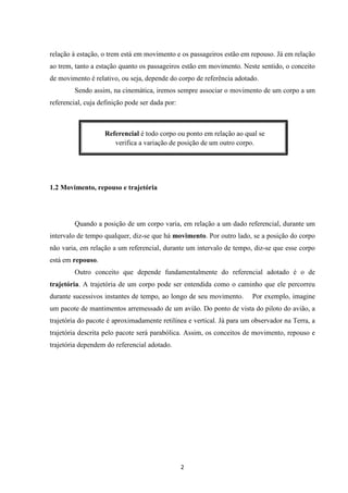 relação à estação, o trem está em movimento e os passageiros estão em repouso. Já em relação 
ao trem, tanto a estação quanto os passageiros estão em movimento. Neste sentido, o conceito 
de movimento é relativo, ou seja, depende do corpo de referência adotado. 
Sendo assim, na cinemática, iremos sempre associar o movimento de um corpo a um 
Referencial é todo corpo ou ponto em relação ao qual se 
verifica a variação de posição de um outro corpo. 
2 
referencial, cuja definição pode ser dada por: 
1.2 Movimento, repouso e trajetória 
Quando a posição de um corpo varia, em relação a um dado referencial, durante um 
intervalo de tempo qualquer, diz-se que há movimento. Por outro lado, se a posição do corpo 
não varia, em relação a um referencial, durante um intervalo de tempo, diz-se que esse corpo 
está em repouso. 
Outro conceito que depende fundamentalmente do referencial adotado é o de 
trajetória. A trajetória de um corpo pode ser entendida como o caminho que ele percorreu 
durante sucessivos instantes de tempo, ao longo de seu movimento. Por exemplo, imagine 
um pacote de mantimentos arremessado de um avião. Do ponto de vista do piloto do avião, a 
trajetória do pacote é aproximadamente retilínea e vertical. Já para um observador na Terra, a 
trajetória descrita pelo pacote será parabólica. Assim, os conceitos de movimento, repouso e 
trajetória dependem do referencial adotado. 
 