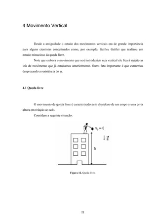 21 
4 Movimento Vertical 
Desde a antiguidade o estudo dos movimentos verticais era de grande importância 
para alguns cientistas conceituados como, por exemplo, Galileu Galilei que realizou um 
estudo minucioso da queda livre. 
Note que embora o movimento que será introduzido seja vertical ele ficará sujeito as 
leis de movimento que já estudamos anteriormente. Outro fato importante é que estaremos 
desprezando a resistência do ar. 
4.1 Queda livre 
O movimento de queda livre é caracterizado pelo abandono de um corpo a uma certa 
altura em relação ao solo. 
Considere a seguinte situação: 
Figura 12. Queda livre. 
 