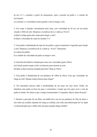 d) em t=3 s, contados a partir do lançamento, qual a posição da pedra e o sentido do 
movimento; 
e) o instante e a velocidade escalar quando o móvel atinge o solo. 
2. Um corpo é lançado verticalmente para cima, com velocidade de 20 m/s, de um ponto 
situado a 160m do solo. Despreze a resistência do ar e adote g=10 m/s2. 
a) Qual o tempo gasto pelo corpo para atingir o solo? 
b) Qual a velocidade do corpo no instante 5 s? 
3. Uma pedra é abandonada do topo de um prédio e gasta exatamente 4 segundos para atingir 
o solo. Despreze a resistência do ar e adote g= 10 m/s2. Determine: 
a) a altura do prédio; 
b) o módulo da velocidade da pedra ao atingir o solo. 
4. Uma bola de futebol é chutada para cima com velocidade igual a 20m/s. 
(a) Calcule quanto tempo a bola vai demorar para retornar ao solo. 
(b) Qual a altura máxima atingida pela bola? Dado g=10m/s². 
5. Uma pedra é abandonada de um penhasco de 100m de altura. Com que velocidade ela 
chega ao solo? Quanto tempo demora para chegar? 
6. Um fazendeiro precisa saber a profundidade de um poço em suas terras. Então, ele 
abandona uma pedra na boca do poço e cronometra o tempo que leva para ouvir o som da 
pedra no fundo. Ele observa que o tempo cronometrado é 5 segundos. Qual a altura do poço? 
7. Durante a gravação de um filme, um dublê deve cair de um penhasco de 30m de altura e 
cair sobre um colchão. Quando ele chega ao colchão, este sofre uma deformação de 1m. Qual 
é a desaceleração que o dublê sofre até parar quando chega colchão? 
25 
 