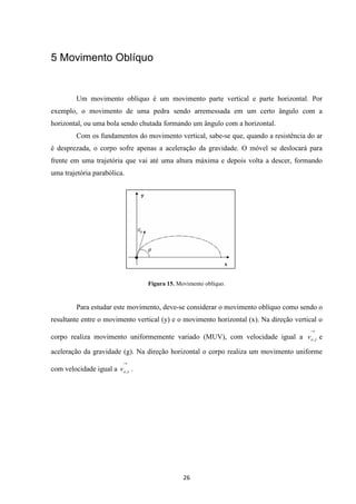 26 
5 Movimento Oblíquo 
Um movimento oblíquo é um movimento parte vertical e parte horizontal. Por 
exemplo, o movimento de uma pedra sendo arremessada em um certo ângulo com a 
horizontal, ou uma bola sendo chutada formando um ângulo com a horizontal. 
Com os fundamentos do movimento vertical, sabe-se que, quando a resistência do ar 
é desprezada, o corpo sofre apenas a aceleração da gravidade. O móvel se deslocará para 
frente em uma trajetória que vai até uma altura máxima e depois volta a descer, formando 
uma trajetória parabólica. 
Figura 15. Movimento oblíquo. 
Para estudar este movimento, deve-se considerar o movimento oblíquo como sendo o 
resultante entre o movimento vertical (y) e o movimento horizontal (x). Na direção vertical o 
corpo realiza movimento uniformemente variado (MUV), com velocidade igual a 
® 
o y v , e 
aceleração da gravidade (g). Na direção horizontal o corpo realiza um movimento uniforme 
com velocidade igual a 
® 
o x v , . 
 