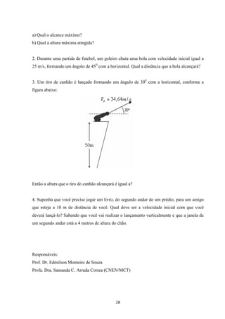 28 
a) Qual o alcance máximo? 
b) Qual a altura máxima atingida? 
2. Durante uma partida de futebol, um goleiro chuta uma bola com velocidade inicial igual a 
25 m/s, formando um ângolo de 450 com a horizontal. Qual a distância que a bola alcançará? 
3. Um tiro de canhão é lançado formando um ângulo de 300 com a horizontal, conforme a 
figura abaixo: 
Então a altura que o tiro do canhão alcançará é igual a? 
4. Suponha que você precise jogar um livro, do segundo andar de um prédio, para um amigo 
que esteja a 10 m de distância de você. Qual deve ser a velocidade inicial com que você 
deverá lançá-lo? Sabendo que você vai realizar o lançamento verticalmente e que a janela de 
um segundo andar está a 4 metros de altura do chão. 
Responsáveis: 
Prof. Dr. Edmilson Monteiro de Souza 
Profa. Dra. Samanda C. Arruda Correa (CNEN/MCT) 
