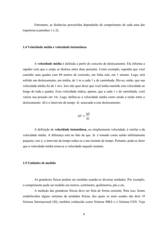Entretanto, as distâncias percorridas dependerão do comprimento de cada uma das 
D = D 
4 
trajetórias (caminhos 1 e 2). 
1.4 Velocidade média e velocidade instantânea 
A velocidade média é definida a partir do conceito de deslocamento. Ela informa a 
rapidez com que o corpo se desloca entre duas posições. Como exemplo, suponha que você 
caminhe uma quadra com 60 metros de extensão, em linha reta, em 1 minuto. Logo, terá 
sofrido um deslocamento, em média, de 1 m a cada 1 s de caminhada. Diz-se, então, que sua 
velocidade média foi de 1 m/s. Isso não quer dizer que você tenha mantido esta velocidade ao 
longo de toda a quadra. Essa velocidade indica, apenas, que a cada 1 s de caminhada, você 
variou sua posição em 1m. Logo, define-se a velocidade média como sendo a razão entre o 
deslocamento DS e o intervalo de tempo Dt associado a este deslocamento: 
S 
t 
V 
D 
A definição de velocidade instantânea, ou simplesmente velocidade, é similar a da 
velocidade média. A diferença está no fato de que Dt é tomado como sendo infinitamente 
pequeno, isto é, o intervalo de tempo reduz-se a um instante de tempo. Portanto, pode-se dizer 
que a velocidade média torna-se a velocidade naquele instante. 
1.5 Unidades de medida 
As grandezas físicas podem ser medidas usando-se diversas unidades. Por exemplo, 
o comprimento pode ser medido em metros, centímetro, quilômetros, pés e etc. 
A medição das grandezas físicas deve ser feita de forma coerente. Para isso, foram 
estabelecidos alguns sistemas de unidades físicas, dos quais os mais usados são dois: O 
Sistema Internacional (SI), também conhecido como Sistema MKS e o Sistema CGS. Veja 
 