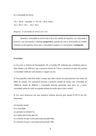 8 
d) a velocidade do móvel: 
Vm = S/t tomando t= 10 e s = 50 m temos: 
Vm = 50 m / 10 s : Vm = 5m/s 
Resposta: A velocidade do móvel é de 5 m/s 
Quando a velocidade do móvel está a favor do sentido da trajetória, sua velocidade é 
positiva e seu movimento é chamado progressivo; quando ele está se deslocando em sentido 
contrário ao da trajetória, temos que a velocidade é negativa e o movimento é retrógrado. 
Exercícios: 
1. Um carro se desloca de Florianópolis–SC a Curitiba–PR. Sabendo que a distância entre as 
duas cidades é de 300 km e que o percurso iniciou às 7 horas e terminou ao meio dia, calcule 
a velocidade média do carro durante a viagem em m/s. 
2. Uma patrulha rodoviária mede o tempo que cada veículo leva para percorre um trecho de 
400m da estrada. Um automóvel percorre a primeira metade do trecho com velocidade de 
140Km/h. Sendo de 80Km/h a velocidade máxima permitida, qual deve ser a maior 
velocidade média do carro na segunda metade do trecho para evitar a multa? 
3. Um carro desloca-se em uma trajetória retilínea descrita pela função S=20+5t (no SI). 
Determine: 
a) a posição inicial; 
b) a velocidade; 
c) a posição no instante 4s; 
d) o espaço percorrido após 8s; 
e) o instante em que o carro passa pela posição 80m; 
f) o instante em que o carro passa pela posição 20m. 
 