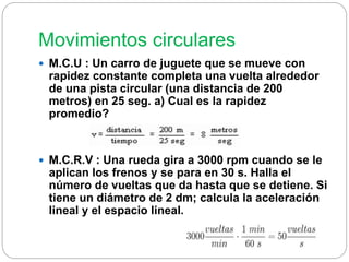 Movimientos circulares 
 M.C.U : Un carro de juguete que se mueve con 
rapidez constante completa una vuelta alrededor 
de una pista circular (una distancia de 200 
metros) en 25 seg. a) Cual es la rapidez 
promedio? 
 M.C.R.V : Una rueda gira a 3000 rpm cuando se le 
aplican los frenos y se para en 30 s. Halla el 
número de vueltas que da hasta que se detiene. Si 
tiene un diámetro de 2 dm; calcula la aceleración 
lineal y el espacio lineal. 
 