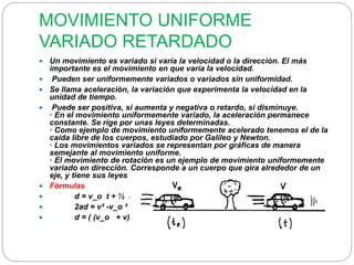 MOVIMIENTO UNIFORME 
VARIADO RETARDADO 
 Un movimiento es variado si varía la velocidad o la dirección. El más 
importante es el movimiento en que varía la velocidad. 
 Pueden ser uniformemente variados o variados sin uniformidad. 
 Se llama aceleración, la variación que experimenta la velocidad en la 
unidad de tiempo. 
 Puede ser positiva, si aumenta y negativa o retardo, si disminuye. 
· En el movimiento uniformemente variado, la aceleración permanece 
constante. Se rige por unas leyes determinadas. 
· Como ejemplo de movimiento uniformemente acelerado tenemos el de la 
caída libre de los cuerpos, estudiado por Galileo y Newton. 
· Los movimientos variados se representan por gráficas de manera 
semejante al movimiento uniforme. 
· El movimiento de rotación es un ejemplo de movimiento uniformemente 
variado en dirección. Corresponde a un cuerpo que gira alrededor de un 
eje, y tiene sus leyes propias. 
 Fórmulas 
 d = v_o t + ½ a t² 
 2ad = v² -v_o ² 
 d = ( (v_o + v)/2 ) 
 