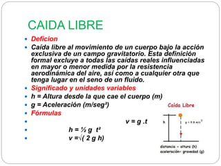 CAIDA LIBRE 
 Deficion 
 Caída libre al movimiento de un cuerpo bajo la acción 
exclusiva de un campo gravitatorio. Esta definición 
formal excluye a todas las caídas reales influenciadas 
en mayor o menor medida por la resistencia 
aerodinámica del aire, así como a cualquier otra que 
tenga lugar en el seno de un fluido. 
 Significado y unidades variables 
 h = Altura desde la que cae el cuerpo (m) 
 g = Aceleración (m/seg²) 
 Fórmulas 
 v = g .t 
 h = ½ g t² 
 v =√( 2 g h) 
 