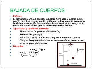 BAJADA DE CUERPOS 
 Deficion 
 El movimiento de los cuerpos en caída libre (por la acción de su 
propio peso) es una forma de rectilíneo uniformemente acelerado 
la distancia recorrida (d) se mide sobre la vertical y corresponde, 
por tanto, a una altura que se representa por la letra h. 
 Significado y unidades variables 
 Altura desde la que cae el cuerpo (m) 
 Aceleración (m/seg²) 
 Velocidad: Es la rapidez con la que se mueve un cuerpo 
 Tiempo: Lo que se demoran en moverse de un punto a otro 
 Masa: el peso del cuerpo 
 Fórmulas 
 v = v_o + g t 
 h = v_o t + ½ g t² 
 2gh = v² - v_o ² 
 