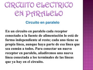 Circuito en paralelo
En un circuito en paralelo cada receptor
conectado a la fuente de alimentación lo está de
forma independiente al resto; cada uno tiene su
propia línea, aunque haya parte de esa línea que
sea común a todos. Para conectar un nuevo
receptor en paralelo, añadiremos una nueva
línea conectada a los terminales de las líneas
que ya hay en el circuito.
 
