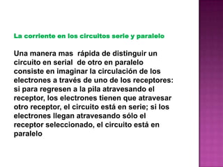 La corriente en los circuitos serie y paralelo
Una manera mas rápida de distinguir un
circuito en serial de otro en paralelo
consiste en imaginar la circulación de los
electrones a través de uno de los receptores:
si para regresen a la pila atravesando el
receptor, los electrones tienen que atravesar
otro receptor, el circuito está en serie; si los
electrones llegan atravesando sólo el
receptor seleccionado, el circuito está en
paralelo
 