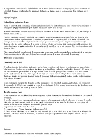 Si las partículas están cayendo verticalmente en un fluido viscoso debido a su propio peso puede calcularse su
velocidad de caída o sedimentación igualando la fuerza de fricción con el peso aparente de la partícula en el
fluido.
v=(2r2(ρ0−ρ)g)/9η
Definición de parámetros físicos
Masa: es la medida de la cantidad de materia que tiene un cuerpo. Su unidad de medida en el sistema internacional (SI) es
el kilogramo (Kg) y el instrumento para medir la masa de un cuerpo es la balanza
Volumen: es la medida del espacio que cupa un cuerpo. Su unidad de medida S.I. es el metro cúbico (m3
), sin embargo, a
menudo se usa el litro (L)
Longitud: es un concepto métrico definible para entidades geométricas sobre la que se ha definido una distancia. Más
concretamente dado un segmento, curva o línea fina, se puede definir su longitud a partir de la noción de distancia. Sin
embargo, no debe confundirse longitud con distancia, ya que para una curva general(no para un segmento recto) la
distancia entre dos puntos cualquiera de la misma es siempre inferior a la longitud de la curva comprendida entre esos dos
puntos. Igualmente la noción matemática de longitud se puede identificar con la una magnitud física que determinada por la
distancia física.
Altura: es una longitud o una distancia de una dimensión geométrica, usualmente vertical o en la dirección de la gravedad.
Este término también se utiliza para designar la coordenada vertical de la parte más elevada de un objeto.
2)Instrumentos de medida
Calibrador pie de rey:
El calibre, también denominado calibrador, cartabón de corredera o pie de rey, es un instrumento de medición,
principalmente de diámetros exteriores, interiores y profundidades, utilizado en el ámbito industrial. El vernier es
una escala auxiliar que se desliza a lo largo de una escala principal para permitir en ella lecturas fraccionales
exactas de la mínima división. Para lograr lo anterior, una escala vernier está graduada en un número de
divisiones iguales en la misma longitud que n-1 divisiones de la escala principal; ambas escalas están marcadas
en la misma dirección.1
Es un instrumento sumamente delicado y debe manipularse con habilidad, cuidado, delicadeza, con precaución
de no rayarlo ni doblarlo (en especial, la colisa de profundidad). Deben evitarse especialmente las limaduras, que
pueden alojarse entre sus piezas y provocar daños.
Tornillo micrométrico:
Es un instrumento de medición longitudinal capaz de valorar dimensiones de milésimas de milímetro, en una sola
operación.
El tornillo micrométrico se usa para longitudes menores a las que puede medir el calibrador o vernier. El tornillo
micrométrico consta de una escala fija y una móvil que se desplaza por rotación. La distancia que avanza el
tornillo al dar una vuelta completa se denomina paso de rosca.
La precisión del tornillo esta dada por:
P = paso de rosca / No. de divisiones de la escala móvil
Si en un tornillo micrométrico la escala fija esta graduada en medios milímetros, o sea el paso de la rosca es esa
distancia, y la móvil tiene 50 divisiones, la precisión con que se puede medir una longitud será de 1/100 de
milímetro.
Balanza:
La balanza es un instrumento que sirve para medir la masa de los objetos.
 