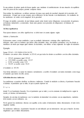Es una palanca de primer grado de brazos iguales que, mediante el establecimiento de una situación de equilibrio
entre los pesos de dos cuerpos, permite comparar masas.
Para realizar las mediciones se utilizan patrones de masa cuyo grado de exactitud depende de la precisión del
instrumento. Al igual que en una romana, pero a diferencia de una báscula o un dinamómetro, los resultados de
las mediciones no varían con la magnitud de la gravedad.
El rango de medida y precisión de una balanza puede variar desde varios kilogramos (con precisión de gramos),
en balanzas industriales y comerciales; hasta unos gramos (con precisión de miligramos) en balanzas de
laboratorio.
3)Cifras significativas
Para operar números con cifras significativas se debe tener en cuanta algunas reglas:
Adición y Sustracción
Si deseamos sumar o restar cantidades y que su resultado únicamente contenga cifras significativas
debemos mirar cual es el número que menos cifras decimales tiene, este número permanece así y los demás se
modifican de modo que tengan igual número de decimales, esto último se hace siguiendo las reglas de redondeo.
Ejemplo
Sumar 253.65 + 125.35698+0.254+54.235
El número con menos cifras decimales es 253.65, así que todos los demás se escribirán con dos cifras decimales.
 253.65 permanece igual 253.65
 125.35698 se escribe como 125.37
 0.254 se escribe como 0.25
 54.235 se escribe como 54.23
el resultado es 433.50
Una forma alternativa es sumar los números normalmente y escribir el resultado con tantos decimales como tenga
el sumando que menos de ellos posea.
4)Medidas directas e indirectas
Las mediciones se pueden clasificar en directas e indirectas. Cuando la medición es directa, el parámetro buscado
es idéntico al parámetro que se mide, lo que se puede expresar así:
Y = a × x
donde Y es el parámetro buscado, X es el parámetro que se mide y a es la constante de multiplicación según la
escala y el alcance del instrumento,
Ejemplos de este tipo de mediciones son: la medición de intensidad de corriente con un amperímetro, medición
de la tensión con un voltímetro, etc.
Por lo general las mediciones directas son aquéllas en las cuales el instrumento indica directamente el valor de la
magnitud medida.
En mediciones indirectas el parámetro buscado no está indicado por un instrumento sino que es función de otras
magnitudes que se miden directamente.
 