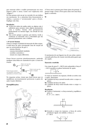 que estavam sobre a toalha permaneçam em seus                                    A Terra atrai a pessoa para baixo (peso da pessoa). A
lugares sobre a mesa. Como você explicaria está                                  pessoa reage e atrai a Terra para cima com uma força
“mágica”?                                                                        igual a contrária.
b) Uma pessoa está em pé no corredor de um ônibus
em movimento. Se o motorista freia bruscamente o                                 b)
ônibus, a pessoa é “arremessada” para a frente.
Explique este fato.

Resolução:
a) A força de atrito da toalha sobre os objetos não é
   suficiente para arrastar estes objetos juntamente
   com a toalha. Assim, eles permanecem
   praticamente no mesmo lugar, em virtude de sua
   inércia.
b) Isto ocorre porque a pessoa, por inércia, tende a
   continuar se movendo com a velocidade que ela
   possuía juntamente com o ônibus.

• 3ª Lei de Newton
A força é sempre resultado da interação de dois corpos.
A toda força de ação corresponde uma de reação tal
que as características do par é:
    - mesma direção,
    - mesma intensidade (módulo),
    - sentidos contrários e
    - atuam em corpos diferentes.                                                O movimento de um foguete (ou de um avião a jato) é
                                                                                 causado pela força de reação exercida pelos gases que
Essas forças ocorrem simultaneamente, podendo                                    ele expele.
qualquer uma delas ser chamada de ação e a outra de
reação.                                                                          Exercício resolvido
                                   E s te é u m p ar d e
                                   a ç ão e rea ç ã o
                                                                                 Um corpo de peso P = 100 N está submetido à força F
                                                                                 = 40 N, paralela ao plano horizontal de apoio.
                                                      E s te é o utro pa r d e                      →
E s ta s fo rç a s p o d e m                          a ç ão e rea ç ã o                            F
s e e q u ilibra r, p o is e s tã o
a p lic a d a s a o m e s m o c o rpo
                                                                                 O corpo se mantém em repouso, devido ao atrito com
No esquema acima, temos que duas forças que se                                   o apoio. Determine:
equilibram necessariamente pertencem a pares de                                  a) o módulo da força normal trocada entre o corpo e o
ação/reação distintos.                                                               plano;
                                                                                 b) o módulo da força de atrito.
Exemplificações:                                                                 c) o módulo da força total trocada entre o corpo e o
a)                                                                                   plano.

                                                                                 Resolução:
                                                                                                                           H
                                                                                 a) O plano é horizontal, e a força normal N equilibra o
                                                                                          H
                                                                                    peso P :
                                                                                    N = P → N = 100 N

                                                                                                             →
                                                                                                             N



                                                                                                             →
                                                                                                             P

                                                                                 b) Estando o corpo em repouso, a força de atrito
                                                                                                                           H
                                                                                    (estático) é igual, em módulo, à força F :
                                                                                    F = 40 N
                                                                                      at




                                                                                                   →              →
                                                                                                   Fa t           F



2
 