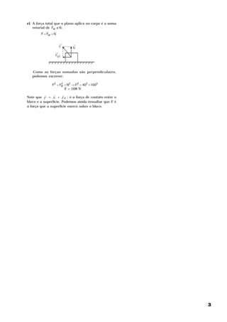 c) A força total queH o plano aplica no corpo é a soma
               H
   vetorial de Fat e N :
        H H       H
        F = Fat + N


                      →       →
                      F       N
                  →
                  Fa t



   Como as forças somadas são perpendiculares,
   podemos escrever:

                F2 = Fat + N2 → F2 = 402 + 1002
                      2

                          F = 108 N
           H    H      H
Note que F = N + Fat ; é a força de contato entre o
bloco e a superfície. Podemos ainda ressaltar que F é
a força que a superfície exerce sobre o bloco.




                                                         3
 