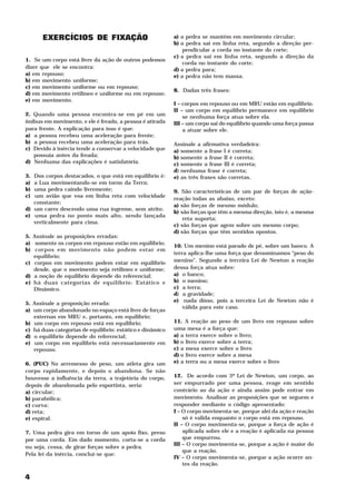 EXERCÍCIOS DE FIXAÇÃO                                a) a pedra se mantém em movimento circular;
                                                           b) a pedra sai em linha reta, segundo a direção per-
                                                               pendicular a corda no instante do corte;
                                                           c) a pedra sai em linha reta, segundo a direção da
1. Se um corpo está livre da ação de outros podemos
                                                               corda no instante do corte;
dizer que ele se encontra:                                 d) a pedra para;
a) em repouso;                                             e) a pedra não tem massa.
b) em movimento uniforme;
c) em movimento uniforme ou em repouso;
                                                           8. Dadas três frases:
d) em movimento retilíneo e uniforme ou em repouso;
e) em movimento.
                                                           I – corpos em repouso ou em MRU estão em equilíbrio.
                                                           II – um corpo em equilíbrio permanece em equilíbrio
2. Quando uma pessoa encontra-se em pé em um                   se nenhuma força atua sobre ela.
ônibus em movimento, e ele é freado, a pessoa é atirada    III – um corpo sai do equilíbrio quando uma força passa
para frente. A explicação para isso é que:                     a atuar sobre ele.
a) a pessoa recebeu uma aceleração para frente;
b) a pessoa recebeu uma aceleração para trás.              Assinale a afirmativa verdadeira:
c) Devido à inércia tende a conservar a velocidade que     a) somente a frase I é correta;
   possuía antes da freada;                                b) somente a frase II é correta;
d) Nenhuma das explicações é satisfatória.                 c) somente a frase III é correta;
                                                           d) nenhuma frase é correta;
3. Dos corpos destacados, o que está em equilíbrio é:      e) as três frases são corretas.
a) a Lua movimentando-se em torno da Terra;
b) uma pedra caindo livremente;                            9. São características de um par de forças de ação-
c) um avião que voa em linha reta com velocidade
                                                           reação todas as abaixo, exceto:
   constante;
                                                           a) são forças de mesmo módulo;
d) um carro descendo uma rua íngreme, sem atrito;
                                                           b) são forças que têm a mesma direção, isto é, a mesma
e) uma pedra no ponto mais alto, sendo lançada
                                                               reta suporta;
   verticalmente para cima.
                                                           c) são forças que agem sobre um mesmo corpo;
                                                           d) são forças que têm sentidos opostos.
5. Assinale as proposições erradas:
a) somente os corpos em repouso estão em equilíbrio;
                                                           10. Um menino está parado de pé, sobre um banco. A
b) corpos em movimento não podem estar em
                                                           terra aplica-lhe uma força que denominamos “peso do
   equilíbrio;
c) corpos em movimento podem estar em equilíbrio           menino”. Segundo a terceira Lei de Newton a reação
   desde, que o movimento seja retilíneo e uniforme;       dessa força atua sobre:
d) a noção de equilíbrio depende do referencial;           a) o banco;
e) há duas categorias de equilíbrio: Estático e            b) o menino;
   Dinâmico.                                               c) a terra;
                                                           d) a gravidade;
                                                           e) nada disso, pois a terceira Lei de Newton não é
5. Assinale a proposição errada:
                                                               válida para este caso.
a) um corpo abandonado no espaço está livre de forças
   externas em MRU e, portanto, em equilíbrio;
b) um corpo em repouso está em equilíbrio;                 11. A reação ao peso de um livro em repouso sobre
c) há duas categorias de equilíbrio: estático e dinâmico   uma mesa é a força que:
d) o equilíbrio depende do referencial;                    a) a terra exerce sobre o livro;
e) um corpo em equilíbrio está necessariamente em          b) o livro exerce sobre a terra;
   repouso.                                                c) a mesa exerce sobre o livro
                                                           d) o livro exerce sobre a mesa
6. (PUC) No arremesso de peso, um atleta gira um           e) a terra ou a mesa exerce sobre o livro
corpo rapidamente, e depois o abandona. Se não
houvesse a influência da terra, a trajetória do corpo,     12. De acordo com 3ª Lei de Newton, um corpo, ao
depois de abandonada pelo esportista, seria:               ser empurrado por uma pessoa, reage em sentido
a) circular;                                               contrário ao da ação e ainda assim pode entrar em
b) parabólica;                                             movimento. Analisar as proposições que se seguem e
c) curva;                                                  responder mediante o código apresentado:
d) reta;                                                   I – O corpo movimenta-se, porque alei da ação e reação
e) espiral.                                                    só é valida enquanto o corpo está em repouso.
                                                           II – O corpo movimenta-se, porque a força de ação é
7. Uma pedra gira em torno de um apoio fixo, preso             aplicada sobre ele e a reação é aplicada na pessoa
por uma corda. Em dado momento, corta-se a corda               que empurrou.
                                                           III – O corpo movimenta-se, porque a ação é maior do
ou seja, cessa, de girar forças sobre a pedra.
                                                               que a reação.
Pela lei da inércia, concluí-se que:
                                                           IV – O corpo movimenta-se, porque a ação ocorre an-
                                                               tes da reação.

4
 