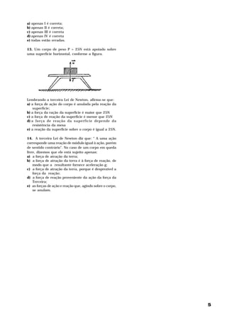 a)   apenas I é correta;
b)   apenas II é correta;
c)   apenas III é correta
d)   apenas IV é correta
e)   todas estão erradas.

13. Um corpo de peso P = 25N está apoiado sobre
uma superfície horizontal, conforme a figura.




Lembrando a terceira Lei de Newton, afirma-se que:
a) a força de ação do corpo é anulada pela reação da
    superfície;
b) a força da ração da superfície é maior que 25N
c) a força de reação da superfície é menor que 25N
d) a força de reação da superfície depende da
    resistência da mesa
e) a reação da superfície sobre o corpo é igual a 25N.

14. A terceira Lei de Newton diz que: “ A uma ação
corresponde uma reação de módulo igual à ação, porém
de sentido contrário”. No caso de um corpo em queda
livre, dizemos que ele está sujeito apenas:
a) a força de atração da terra;
b) a força de atração da terra é à força de reação, de
    modo que a resultante fornece aceleração g;
c) a força de atração da terra, porque é desprezível a
    força da reação;
d) a força de reação proveniente da ação da força da
    Terceira;
e) as forças de ação e reação que, agindo sobre o corpo,
    se anulam.




                                                           5
 