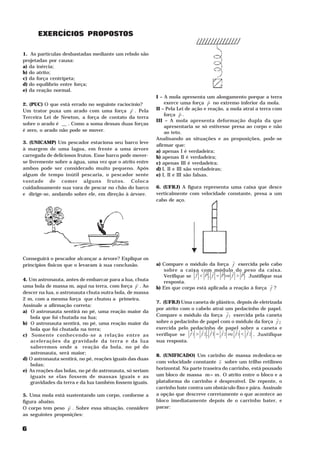 EXERCÍCIOS PROPOSTOS

1. As partículas desbastadas mediante um rebolo são
projetadas por causa:
a) da inércia;
b) do atrito;
c) da força centrípeta;
d) do equilíbrio entre força;
e) da reação normal.
                                                          I – A mola apresenta um alongamento porque a terra
                                                                                    H
2. (PUC) O que está errado no seguinte raciocínio?            exerce uma força P no extremo inferior da mola.
                                             H            II – Pela Lei de ação e reação, a mola atrai a terra com
Um trator puxa um arado com uma força F . Pela                         H
                                                              força P .
Terceira Lei de Newton, a força de contato da terra
                                                          III – A mola apresenta deformação dupla da que
sobre o arado é __ . Como a soma dessas duas forças
                                                              apresentaria se só estivesse presa ao corpo e não
é zero, o arado não pode se mover.                            ao teto.
                                                          Analisando as situações e as proposições, pode-se
3. (UNICAMP) Um pescador estaciona seu barco leve
                                                          afirmar que:
à margem de uma lagoa, em frente a uma árvore             a) apenas I é verdadeira;
carregada de deliciosos frutos. Esse barco pode mover-    b) apenas II é verdadeira;
se livremente sobre a água, uma vez que o atrito entre    c) apenas III é verdadeira;
ambos pode ser considerado muito pequeno. Após            d) I, II e III são verdadeiras;
algum de tempo inútil pescaria, o pescador sente          e) I, II e III são falsas.
vontade de comer alguns frutos. Coloca
cuidadosamente sua vara de pescar no chão do barco        6. (UFRJ) A figura representa uma caixa que desce
e dirige-se, andando sobre ele, em direção à árvore.      verticalmente com velocidade constante, presa a um
                                                          cabo de aço.




Conseguirá o pescador alcançar a árvore? Explique os                                        H
princípios físicos que o levaram à sua conclusão.         a) Compare o módulo da força f exercida pelo cabo
                                                             sobre a caixa com H módulo do H peso da caixa.
                                                                          H   H       H    H
                                                             Verifique se f < P , f = P ou f > P . Justifique sua
4. Um astronauta, antes de embarcar para a lua, chuta
                                                  H          resposta.                                      H
uma bola de massa m, aqui na terra, com força F . Ao      b) Em que corpo está aplicada a reação à força f ?
descer na lua, o astronauta chuta outra bola, de massa
2 m, com a mesma força que chutou a primeira.
                                                          7. (UFRJ) Uma caneta de plástico, depois de eletrizada
Assinale a afirmação correta:
                                                          por atrito com o cabelo atrai um pedacinho de papel.
a) O astronauta sentirá no pé, uma reação maior da                                          H
                                                          Compare o módulo da força f 1 exercida pela caneta
   bola que foi chutada na lua;                                                                                     H
b) O astronauta sentirá, no pé, uma reação maior da       sobre o pedacinho de papel com o módulo da força f 2
   bola que foi chutada na terra;                         exercida pelo H
                                                                        pedacinho de papel sobre a caneta e
                                                                             H H         H      H     H
c) Somente conhecendo-se a relação entre as               verifique se f 1 > f 2 , f 1 = f 2 ou f 1 < f 2 . Justifique
   acelerações da gravidade da terra e da lua             sua resposta.
   saberemos onde a reação da bola, no pé do
   astronauta, será maior;
                                                          8. (UNIFICADO) Um carinho de massa m desloca-se
d) O astronauta sentirá, no pé, reações iguais das duas                                                   1




                                                          com velocidade constante v sobre um trilho retilíneo
   bolas;
e) As reações das bolas, no pé do astronauta, só seriam   horizontal. Na parte traseira do carrinho, está pousado
   iguais se elas fossem de massas iguais e as            um bloco de massa m = m . O atrito entre o bloco e a
                                                                                   2    1




   gravidades da terra e da lua também fossem iguais.     plataforma do carrinho é desprezível. De repente, o
                                                          carrinho bate contra um obstáculo fixo e pára. Assinale
5. Uma mola está sustentando um corpo, conforme a         a opção que descreve corretamente o que acontece ao
figura abaixo.                                            bloco imediatamente depois de o carrinho bater, e
                  H                                       parar:
O corpo tem peso F . Sobre essa situação, considere
as seguintes proposições:


6
 