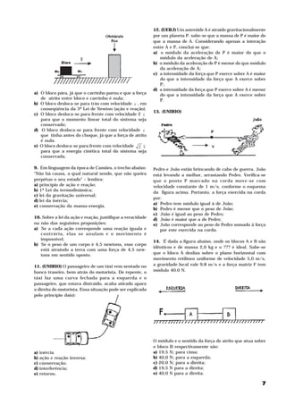 12. (UERJ) Um asteróide A é atraído gravitacionalmente
                                                            por um planeta P. sabe-se que a massa de P é maior do
                                                            que a massa de A. Considerando apenas a interação
                                                            entre A e P, concluí-se que:
                                                            a) o módulo da aceleração de P é maior do que o
                                                               módulo da aceleração de A;
                                                            b) o módulo da aceleração de P é menor do que módulo
                                                               da aceleração de A;
                                                            c) a intensidade da força que P exerce sobre A é maior
                                                               do que a intensidade da força que A exerce sobre
                                                               P;
                                                            d) a intensidade da força que P exerce sobre A é menor
a) O bloco pára, já que o carrinho parou e que a força         do que a intensidade da força que A exerce sobre
   de atrito entre bloco e carrinho é nula;                    P.
b) O bloco desloca-se para trás com velocidade v , em
   conseqüência da 3ª Lei de Newton (ação e reação).
                                                            13. (UNIRIO)
c) O bloco desloca-se para frente com velocidade 2 v
   para que o momento linear total do sistema seja
   conservado;
d) O bloco desloca-se para frente com velocidade v
   que tinha antes do choque, já que a força de atrito
   é nula.
e) O bloco desloca-se para frente com velocidade 2 v
   para que a energia cinética total do sistema seja
   conservada.

9. Em linguagem da época de Camões, o trecho abaixo:        Pedro e João estão brincando de cabo de guerra. João
“Não há causa, a qual natural sendo, que não queira         está levando a melhor, arrastando Pedro. Verifica-se
perpétuo o seu estado” – lembra:                            que o ponto P marcado na corda move-se com
a) princípio de ação e reação;                              velocidade constante de 1 m/s, conforme o esquema
b) 1ª Lei da termodinâmica;
                                                            da figura acima. Portanto, a força exercida na corda
c) lei da gravitação universal;
                                                            por:
d) lei da inércia;
                                                            a) Pedro tem módulo igual à de João;
e) conservação da massa-energia.
                                                            b) Pedro é menor que o peso de João;
                                                            c) João é igual ao peso de Pedro;
10. Sobre a lei da ação e reação, justifique a veracidade   d) João é maior que a de Pedro;
ou não das seguintes proposições:                           e) João corresponde ao peso de Pedro somado à força
a) Se a cada ação corresponde uma reação iguala e              por este exercida na corda.
   contrária, elas se anulam e o movimento é
   impossível;
                                                            14. É dada a figura abaixo, onde os blocos A e B são
b) Se o peso de um corpo é 4,5 newtons, esse corpo
                                                            idênticos e de massa 2,0 kg e o ??? é ideal. Sabe-se
   está atraindo a terra com uma força de 4,5 new-
   tons em sentido oposto.                                  que o bloco A desliza sobre o plano horizontal com
                                                            movimento retilíneo uniforme de velocidade 5,0 m/s,
11. (UNIRIO) O passageiro de um táxi vem sentado no         a gravidade local vale 9,8 m/s e a força matriz F tem
                                                                                          2




banco traseiro, bem atrás do motorista. De repente, o       módulo 40.0 N.
táxi faz uma curva fechada para a esquerda e o
passageiro, que estava distraído, acaba atirado apara
a direita do motorista. Essa situação pode ser explicada
pelo princípio da(o):




                                                            O módulo e o sentido da força de atrito que atua sobre
                                                            o bloco B respectivamente são:
a) inércia                                                  a) 19,5 N; para cima;
b) ação e reação inversa;                                   b) 40,0 N; para a esquerda;
c) conservação;                                             c) 20,0 N; para a direita;
d) interferência;                                           d) 19,5 N para a direita;
e) retorno.                                                 e) 40,0 N para a direita.

                                                                                                                7
 
