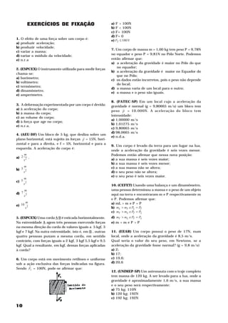 EXERCÍCIOS DE FIXAÇÃO                           a) F > 100N
                                                                   2




                                                            b) F < 100N
                                                                   2




                                                            c) F = 100N
                                                                   2




                                                            d) F = 0
1. O efeito de uma força sobre um corpo é:                  e) F2 ≤ 100 N
                                                                   2




a) produzir aceleração;
b) produzir velocidade;
                                                            7. Um corpo de massa m = 1,00 kg tem peso P = 9,78N
c) variar a massa;                                                                                                         1




d) variar o módulo da velocidade;                           no equador e peso P = 9,81N no Pólo Norte. Podemos
                                                                                                       2




e) n.r.a                                                    então afirmar que:
                                                            a) a aceleração da gravidade é maior no Pólo do que
                                                               no equador;
2. (ESPCEX) O instrumento utilizado para medir forças
                                                            b) a aceleração da gravidade é maior no Equador do
chama-se:
                                                               que no Pólo;
a) barômetro;
                                                            c) os dados estão incorretos, pois o peso não depende
b) voltímetro;
                                                               do local;
c) termômetro;
                                                            d) a massa varia de um local para o outro;
d) dinamômetro;
                                                            e) a massa e o peso são iguais.
e) amperímetro.
                                                            8. (FATEC-SP) Em um local cujo a aceleração da
3. A deformação experimentada por um corpo é devida:        gravidade é normal (g = 9,80665 m/s ) um bloco tem     2




a) à aceleração do corpo;                                          H
                                                            peso P = 10,000N. A aceleração do bloco tem
b) à massa do corpo;
                                                            intensidade:
c) ao volume do corpo;
                                                            a) 1,00000 m/s                 2




d) à força que age no corpo;
                                                            b) 1,01275 m/s                 2




e) n.r.a.
                                                            c) 9,80665 m/s                 2




                                                            d) 98,0665 m/s                 2




4. (AEU-DF) Um bloco de 5 kg, que desliza sobre um
                                         H                  e) n.d.a.
plano horizontal, está sujeito às forças F = 15N, hori-
zontal e para a direita, e f = 5N, horizontal e para a
                                                            9. Um corpo é levado da terra para um lugar na lua,
esquerda. A aceleração do corpo é:
                                                            onde a aceleração da gravidade é seis vezes menor.
       m                                                    Podemos então afirmar que nessa nova posição:
a) 2         .
       s2                                                   a) a sua massa é seis vezes maior;
                                                            b) a sua massa é seis vezes menor;
       m                                                    c) a sua massa não se altera;
b) 3
       s2                                                   d) o seu peso não se altera;
                                                            e) o seu peso é seis vezes maior.
       m
c) 5
       s2                                                   10. (CEFET) Usando uma balança e um dinamômetro,
       m                                                    uma pessoa determinou a massa e o peso de um objeto
d) 7                                                        aqui na terra e encontraram m e P respectivamente m
       s2                                                                                                  T   T                       L




                                                            e P . Podemos afirmar que:
        m
                                                               L




                                                            a) mL > m e P = P
e) 10
        s2                                                  b) mL > mT e PL = PT
                                                                               T       L           T




                                                            c) mT > mL e PT = PL
5. (ESPCEX) Uma corda A B é esticada horizontalmente.       d) mT > mL e PT = PL
Na extremidade A agem três pessoas exercendo forças         e) m = m e P > P
                                                                       L   T       L           T




na mesma direção da corda de valores iguais a 5 kgf, 3
kgf e 7 kgf. Na outra extremidade, isto é, em B , outras    11. (EEAR) Um corpo possui o peso de 17N, num
quatro pessoas puxam a mesma corda, em sentido              local, onde a aceleração da gravidade é 8,5 m/s .                  2




contrário, com forças iguais a 2 kgf, 3 kgf 5,5 kgf e 9,5   Qual seria o valor do seu peso, em Newtons, se a
kgf. Qual a resultante, em kgf, dessas forças aplicadas     aceleração da gravidade fosse normal? (g = 9,8 m/s )                   2




à corda?                                                    a) 2;
                                                            b) 17;
6. Um corpo está em movimento retilíneo e uniforme          c) 19,6;
sob a ação exclusiva das forças indicadas na figura.        d) 20,6
       H
Sendo F1 = 100N, pode-se afirmar que:
                                                            12. (UNIMEP-SP) Um astronauta com o traje completo
                                                            tem massa de 120 kg. A ser levado para a lua, onde a
                                                            gravidade é aproximadamente 1,6 m/s , a sua massa          2




                                                            e o seu peso será respectivamente:
                                                            a) 75 kg; 110N
                                                            b) 120 kg; 192N
                                                            c) 192 kg; 192N

10
 