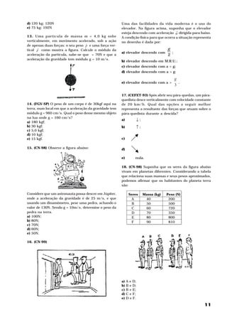 d) 120 kg; 120N                                         Uma das facilidades da vida moderna é o uso do
e) 75 kg; 192N                                          elevador. Na figura acima, suponha que o elevador
                                                                                          H
                                                        esteja descendo com aceleração a dirigida para baixo.
13. Uma partícula de massa m = 4,0 kg sobe              A condição física para que ocorra a situação representa
verticalmente, em movimento acelerado, sob a ação       no desenho é dada por:
                                  H
de apenas duas forças: o seu peso P e uma força ver-
      H                                                                             g
tical F como mostra a figura. Calcule o módulo da
                                                        a) elevador descendo com      ;
aceleração da partícula, sabe-se que = 70N e que a                                  2
aceleração da gravidade tem módulo g = 10 m/s .  2




                                                        b) elevador descendo em M.R.U.;
                                                        c) elevador descendo com a < g;
                                                        d) elevador descendo com a > g;

                                                                                          g
                                                        e) elevador descendo com a >        .
                                                                                          3

                                                        17. (CEFET-93) Após abrir seu pára-quedas, um pára-
                                                        quedista desce verticalmente com velocidade constante
14. (FGV-SP) O peso de um corpo é de 30kgf aqui na      de 20 km/h. Qual das opções a seguir melhor
terra, num local em que a aceleração da gravidade tem   representa a resultante das forças que atuam sobre o
módulo g = 960 cm/s . Qual o peso desse mesmo objeto
                    2




                                                        pára-quedista durante a descida?
na lua onde g = 160 cm/s ?
                         2




a) 180 kgf;
                                                        a)        ↓;
b) 30 kgf;                                              b)        ↑;
c) 5,0 kgf;
d) 10 kgf;
e) 15 kgf.                                              c)

15. (CN-98) Observe a figura abaixo:                    d)

                                                        e)        nula.

                                                        18. (CN-98) Suponha que os seres da figura abaixo
                                                        vivam em planetas diferentes. Considerando a tabela
                                                        que relaciona suas massas e seus pesos aproximados,
                                                        podemos afirmar que os habitantes do planeta terra
                                                        são:

Considere que um astronauta possa descer em Júpiter,          Seres    Massa (kg)   Peso (N)
onde a aceleração da gravidade é de 25 m/s , e que
                                             2




                                                               A        40           200
usando um dinamômetro, pese uma pedra, achando o               B        50           500
valor de 130N. Sendo g = 10m/s , determine o peso da
                               2




                                                               C        60           720
pedra na terra.                                                D        70           350
a) 100N;                                                       E        80           800
b) 80N;                                                        F        90           810
c) 70N;
d) 60N;
e) 50N.

16. (CN-99)




                                                        a)   A e D;
                                                        b)   B e D;
                                                        c)   B e E;
                                                        d)   C e F;
                                                        e)   D e F.

                                                                                                           11
 