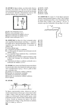 19. (CN-98) Na figura abaixo, um observador observa             a) 30,0N e 10,0N;
um bloco com massa de 2 kg tem seu peso medido                  b) 29,4N e 9,8N;
com um dinamômetro suspenso no teto de um elevador              c) 3,0N e 1,0N;
em movimento. Quando o dinamômetro marcar 16N,                  d) 30,0N e 9,8N;
                                                                e) 29,4N e 10,0N.
podemos afirmar que o elevador (g = 10m/s ):                2




                                                                23. (CEFET-92) Os corpos A e B da figura possuem
                                                                massas respectivamente iguais a 3 kg e 1 kg. O plano
                                                                de apoio é perfeitamente liso e o fio é inextensível. Não
                                                                há atrito entre a polia e o fio, sendo g = 10 m/s , a2




                                                                atração a que fica submetido o fio que liga A e B, vale:




a) sobe com aceleração 4 m/s    2




b) desce com aceleração 2 m/s       2




c) possui aceleração de módulo 1,8 m/s                  2




d) possui aceleração de módulo 3 m/s            2




e) sobe coma aceleração 2 m/s           2




20. (CEFET-94) Um bloco de 4 kg é arrastado sobre
                                           H                    a)   3,5N;
uma superfície horizontal por uma força f constante             b)   1,5N;
de módulo 40 N e direção horizontal. Entre o bloco e a          c)   7,5N;
                                       H                        d)   9,5N;
superfície atua uma força de atrito A constante, de
                                                                e)   2,5N.
módulo 10N.
É correto afirmar que:
a) o movimento do bloco é uniforme;
b) se o bloco partir do repouso sua aceleração será de
   módulo 10m/s ; 2




c) se a superfície fosse totalmente lisa, o movimento
   do bloco seria uniforme;
d) o módulo do peso do bloco é igual ao da força. Logo
   o bloco não consegue ser arrastado, ficando em
   repouso;
e) o movimento do bloco é uniforme acelerado com a
   aceleração de módulo 7,5 m/s .           2




21. (CN-96) Uma criança de 20 kg de massa esta dentro
de um elevador sobre uma balança de molas que marca
16 N. Considerando-se que g = 10 m/s , pode-se dizer2




que o elevador esta:
a) subindo em movimento retilíneo uniforme;
b) descendo em movimento retardado;
c) subindo em movimento retardado;
d) descendo em movimento retilíneo uniforme;
e) em repouso.

22. (CN-96)




Na figura representada acima, observa-se que os
vetores representam as forças que a mesa exerce sobre
o tijolo e sobre o livro que nela se apóiam. Esse tem
origem na deformação (imperceptível quase nula)
produzida na mesa. Quanto maior a deformação, maior
a força. Sendo as massas do tijolo e do livro,
respectivamente 3.0 kg e 1,0 kg, determine os módulos
de N e N . dado: g = 9,8 m/s :
     1   2
                            2




12
 