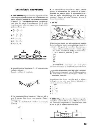 EXERCÍCIOS PROPOSTOS                          4. Um automóvel com velocidade v = 20m/s é freado
                                                                                                     2




                                                        quando o motorista vê um obstáculo. O carro é
                                                        arrastado por 40m até parar. Se a massa do carro é
1. (CESGRANRIO) A figura representa esquematicamente    1000 kg, qual a intensidade da força que atuou no
uma composição ferroviária com uma locomotiva e tr~es   automóvel durante a freada? Considere a força de
vagões idênticos, movendo-se com aceleração constante   freamento constante.
f. Sejam F, F e F os módulos das forças exercidas por
                                                        5. (CN-99)
             1    2       3




cada uma das barras de acoplamento (1), (2) e (3),
respectivamente, sobre os vagões forem desprezíveis,
podemos afirmar que:
     1     1
a)     F1 = F2 = F3 ;
     3     2
          1     1
b) F1 =     F2 = F3 ;
          2     3
c) F1 = F2 = F3 ;
d) F1 = 2 F2 = 3F3 ;
e) 3F1 = 2 F2 = F3 .                                    A figura acima supõe um astronauta que pudesse
                                                        descer em Júpiter, onde a aceleração da gravidade é g
                                                        = 26m/s . Chegando à superfície do planeta, o
                                                                  2




                                                        astronauta utilizou um dinamômetro e mediu o peso
                                                        de uma pedra, encontrando 13 kgf. Considerando 1
                                                        kgf = 10N, a massa da pedra em kg será:
                                                        a) 0,2kg;
                                                        b) 0,5kg
                                                        c) 2 kg;
                                                        d) 5 kg;
                                                        e) 50kg.

                                                        6. (UNIFICADO) Considere um helicóptero
                                H   H                   movimentando-se no ar em três situações diferentes:
2. Consideremos as duas forças F1 e F2 representadas
na figura, tais que = .                                 I – Subindo verticalmente com velocidade constante;
Calcule o módulo da resultante.                         II – Descendo verticalmente com velocidade constante;
                                                        III – Deslocando-se horizontalmente para a direita, com
                                                            velocidade constante.

                                                        A resultante das forças exercidas pelo ar sobre o
                                                        helicóptero, em cada uma dessas situações, é
                                                        corretamente representada por:
                                                           I II III
                                                        a) ↑ ↑ ↑ ;
                                                        b) ↑ ↓ → ;
                                                        c) ↓ ↑ ← ;
                                                        d) ↓ ↑ → ;
                                                        e) ↓ ↓ ↓ .

3. Um ponto material de massa m = 10kg está sob a
ação de apenas duas forças como mostra a figura.
                                                        7. (UERJ) A figura abaixo mostra dois blocos apoiados
Sabendo que:
 H         H                                            num plano horizontal I, de massa 2M e II, de massa
F1 = 12N e F2 = 5,0N. Calcule o módulo da aceleração
                                                        5m. Entre eles, comprimida, há uma mola ideal, além
material.
                                                        de um fio que os impede de se afastarem.
                 →
                  →




                 F1




                      .        →
                               →
                               F2

                                                                                                           13
 