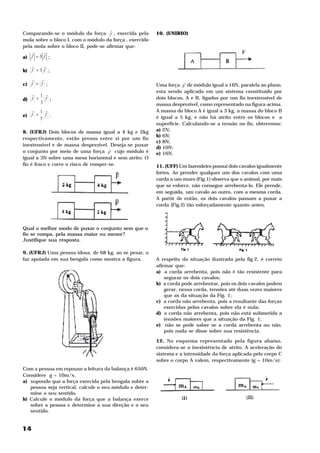 H
Comparando-se o módulo da força f , exercida pela        10. (UNIRIO)
mola sobre o bloco I, com o módulo da força , exercido
pela mola sobre o bloco II, pode-se afirmar que:
    H    H
a) f = 5 f ;
   H     H
b) f = 3 f ;
   H   H
c) f = f ;                                                           H
                                                         Uma força F de módulo igual a 16N, paralela ao plano,
                                                         esta sendo aplicada em um sistema constituído por
   H 1 H
d) f = f ;                                               dois blocos, A e B, ligados por um fio inextensível de
      3                                                  massa desprezível, como representado na figura acima.
   H 1 H                                                 A massa do bloco A é igual a 3 kg, a massa do bloco B
e) f = f .                                               é igual a 5 kg, e não há atrito entre os blocos e a
      5
                                                         superfície. Calculando-se a tensão no fio, obteremos:
8. (UFRJ) Dois blocos de massa igual a 4 kg e 2kg        a) 2N;
                                                         b) 6N;
respectivamente, estão presos entre si por um fio
                                                         c) 8N;
inextensível e de massa desprezível. Deseja-se puxar
                                      H                  d) 10N;
o conjunto por meio de uma força F cujo módulo é         e) 16N.
igual a 3N sobre uma mesa horizontal e sem atrito. O
fio é fraco e corre o risco de romper-se.                11. (UFF) Um fazendeiro possui dois cavalos igualmente
                                                         fortes. Ao prender qualquer um dos cavalos com uma
                                                         corda a um muro (Fig.1) observa que o animal, por mais
                                                         que se esforce, não consegue arrebenta-lo. Ele prende,
                                                         em seguida, um cavalo ao outro, com a mesma corda.
                                                         A partir de então, os dois cavalos passam a puxar a
                                                         corda (Fig.2) tão esforçadamente quanto antes.



Qual o melhor modo de puxar o conjunto sem que o
fio se rompa, pela massa maior ou menor?
Justifique sua resposta.

9. (UFRJ) Uma pessoa idosa, de 68 kg, ao se pesar, o
faz apoiada em sua bengala como mostra a figura.         A respeito da situação ilustrada pela fig.2, é correto
                                                         afirmar que:
                                                         a) a corda arrebenta, pois não é tão resistente para
                                                             segurar os dois cavalos;
                                                         b) a corda pode arrebentar, pois os dois cavalos podem
                                                             gerar, nessa corda, tensões até duas vezes maiores
                                                             que as da situação da Fig. 1;
                                                         c) a corda não arrebenta, pois a resultante das forças
                                                             exercidas pelos cavalos sobre ela é nula;
                                                         d) a corda não arrebenta, pois não está submetida a
                                                             tensões maiores que a situação da Fig. 1;
                                                         e) não se pode saber se a corda arrebenta ou não,
                                                             pois nada se disse sobre sua resistência.

                                                         12. No esquema representado pela figura abaixo,
                                                         considera-se a inexistência de atrito. A aceleração do
                                                         sistema e a intensidade da força aplicada pelo corpo C
                                                         sobre o corpo A valem, respectivamente (g = 10m/s ):2




Com a pessoa em repouso a leitura da balança é 650N.
Considere g = 10m/s . 2




a) supondo que a força exercida pela bengala sobre a
   pessoa seja vertical, calcule o seu módulo e deter-
   mine o seu sentido.
b) Calcule o módulo da força que a balança exerce
   sobre a pessoa e determine a sua direção e o seu
   sentido.


14
 