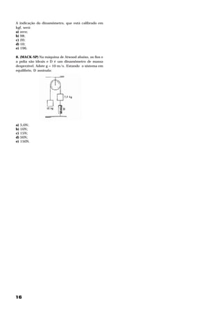 A indicação do dinamômetro, que está calibrado em
kgf, será:
a) zero;
b) 98;
c) 20;
d) 10;
e) 196.

8. (MACK-SP) Na máquina de Atwood abaixo, os fios e
a polia são ideais e D é um dinamômetro de massa
desprezível. Adote g = 10 m/s . Estando o sistema em
                            2




equilíbrio, D assinala:




a)   5,0N;
b)   10N;
c)   15N;
d)   50N;
e)   150N.




16
 