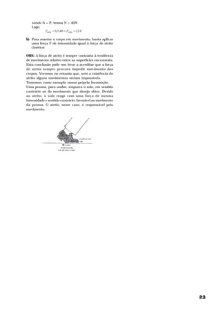 23
sendo N = P, temos N = 40N
Logo:
NFF 1240.3,0 minmin ==−
b) Para manter o corpo em movimento, basta aplicar
uma força F de intensidade igual à força de atrito
cinético:
OBS: A força de atrito é sempre contrária à tendência
de movimento relativo entre as superfícies em contato.
Esta conclusão pode nos levar a acreditar que a força
de atrito sempre procura impedir movimento dos
corpos. Veremos no entanto que, sem a existência do
atrito alguns movimentos seriam impossíveis.
Tomemos como exemplo nossa própria locomoção.
Uma pessoa, para andar, empurra o solo, em sentido
contrário ao do movimento que deseja obter. Devido
ao atrito, o solo reage com uma força de mesma
intensidade e sentido contrário, favorável ao movimento
da pessoa. O atrito, neste caso, é responsável pelo
movimento.
 