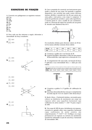 24
EXERCÍCIOS DE FIXAÇÃO
1. Converta em quilogramas as seguintes massas:
a) 0,1g
b) 10g;
c) 100g;
d) 10-3
;
e) 50g;
f) ??
g) 10-2
t;
h) 3t;
i) 106
g.
2. Para cada um dos sistemas a seguir, determine a
intensidade da força resultante:
a)
NF
NF
50
50
2
1
=
=
H
H
b)
NF
NF
15
20
2
1
=
=
H
H
c)
NF
NF
NF
NF
20
30
40
50
4
3
2
1
=
=
=
=
H
H
H
H
d)
NF
NF
3
4
2
1
=
=
H
H
3. Com o propósito de construir um instrumento para
medir a massa de um corpo, foi montado o seguinte
dispositivo: um carrinho que pode conter diversas
massas aferidas é puxado por um fio que passa por
uma polia e está preso a um corpo A, suspenso. O
ponto de partida do carrinho é, para cada experiência,
o mesmo ponto 0. com o auxilio de um cronômetro,
mede-se a duração do trajeto do carrinho até um ponto
B, situado uma distância fixa de 0.
Os resultados obtidos para diversos valores de M (to-
tal da massa aferida) constam desta tabela:
M (g) 0 100 200 300 400 500
T(s) 1,5 1,8 2,1 2,5 2,9 3,5
a) Construa o gráfico de t em função de M.
b) A partir do gráfico, determine o valor de uma massa
M desconhecida, cujo trajeto teve a duração de 3,1s.
4. O comprimento I de uma mola, em função da força
F aplicada à sua extremidade livre, é dado por esta
tabela:
I(cm)12,0 12,5 13,0 13,5 14,0 14,5 15,0 15,5
F(N) 0,0 1,0 2,0 3,0 4,0 5,0 6,0 7,0
a) Construa o gráfico I x F (gráfico de calibração da
mola).
b) Uma força desconhecida faz com que o comprimento
da mola seja de 14,3 cm. Qual o valor dessa força?
5. Qual a força F
H
horizontal mínima, necessária para
colocar na iminência de movimento um corpo em
repouso sobre uma superfície horizontal cujo
coeficiente de atrito estático ? = 0,8 ? O peso corpo é
de 20N.
6. Um corpo de 50N de peso, inicialmente em repouso,
encontra-se apoiado sobre uma superfície horizontal
cujos coeficientes de atrito estático são
respectivamente, ?? = 0,8 ?? = 0,7. Verifique se o corpo
permanecerá em repouso ou entrará em movimento
quando for submetido à ação de uma força horizontal
de intensidade 38N.
 