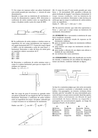 25
7. Um corpo em repouso sobre um plano horizontal
esta sendo puxado por uma força F
H
, através de uma
dinamômetro.
Quando o corpo está na iminência de movimento, a
escala do dinamômetro registra 40N. determine o
coeficiente de atrito estático entre as superfícies do
corpo e do plano sendo o peso do corpo de 80N.
8. Os coeficientes de atrito estático e cinético entre as
superfícies de um corpo inicialmente em repouso e
seu apoio horizontal são?????. O peso do corpo é igual
a 100N e ela foi submetida a ação de uma força F
H
horizontal. Determine o valor da força de atrito para
os seguintes valores sucessivos de F:
a) F = 10N
b) F = 30N
c) F = 60N
d) F = 80N
9. Determine o coeficiente de atrito mínimo entre o
corpo A e o plano horizontal, para que os corpos A e B
estejam em repouso.
Dados: ??e10 ? ==∆ PNP
10. Um corpo de peso P encontra-se apoiado sobre
um plano inclinado de um ângulo de 30º em relação à
horizontal. Determine o coeficiente de atrito estático
entre as superfícies do corpo e do plano, sabendo que
o corpo encontra-se na iminência de movimento.
Dados: sen 30º =
2
1
; cos 30º =
2
3
; tg 30º =
3
3
11. O corpo de peso P está sendo puxado por uma
força F
H
de intensidade 50N, paralela à direção do
plano inclinado de ângulo ? em relação a horizontal. O
corpo, nessas condições, está na iminência de
movimento ascendente. Determine o valor da força de
atrito que age no corpo e o coeficiente de atrito estático
entre as superfícies.
Dados: P – 50N; cos ? = 0,8; sen ? = 0,6.
12. No exercício anterior, que valor deve apresentar a
força F
H
para que o corpo esteja na iminência de
movimento descendente?
13. (FCMSCSP) Não é necessária à existência de uma
força resultante atuando:
a) quando se passa do estado de repouso ao de
movimento uniforme;
b) para se manter um objeto em movimento retilíneo
e uniforme;
c) para manter um corpo em movimento circular e
uniforme;
d) para mudar a direção de um objeto sem alterar o
módulo de sua velocidade;
e) em nenhum dos casos anteriores.
14. (CESGRANRIO) Tendo sido danificado em trecho
da estrada, o motorista de um ônibus foi obrigado a
tomar um desvio, conforme indicado na figura.
Ao faze-lo o motorista julgou que não seria necessário
frear e manteve constante a velocidade escalar do
ônibus. Um passageiro, no entanto, reclamou desta
decisão, pois foi “sacudido” de uma extremidade para
outra do banco em que estava sentado. Qual das opções
abaixo indica corretamente em direção de qual
extremidade do banco (direita ou esquerda) o
passageiro foi sucessivamente jogado, ao longo da
trajetória (P.Q.R e S) do ônibus?
P Q R S
A) Direita Esquerda Esquerda Direita
B) Esquerda Direita Direita Esquerda
C) Direita Direita Esquerda Esquerda
D) Esquerda Direita Esquerda Direita
E) Direita Esquerda Direita Esquerda
 