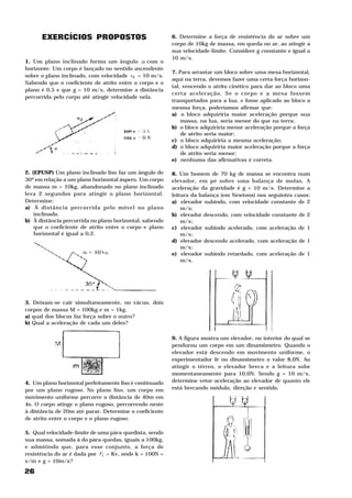 26
EXERCÍCIOS PROPOSTOS
1. Um plano inclinado forma um ângulo α com o
horizonte. Um corpo é lançado no sentido ascendente
sobre o plano inclinado, com velocidade 0v = 10 m/s.
Sabendo que o coeficiente de atrito entre o corpo e o
plano é 0,5 e que g = 10 m/s2
, determine a distância
percorrida pelo corpo até atingir velocidade nela.
2. (EPUSP) Um plano inclinado liso faz um ângulo de
30º em relação a um plano horizontal áspero. Um corpo
de massa m = 10kg, abandonado no plano inclinado
leva 2 segundos para atingir o plano horizontal.
Determine:
a) À distância percorrida pelo móvel no plano
inclinado.
b) À distância percorrida no plano horizontal, sabendo
que o coeficiente de atrito entre o corpo e plano
horizontal é igual a 0,2.
3. Deixam-se cair simultaneamente, no vácuo, dois
corpos de massa M = 100kg e m = 1kg.
a) qual dos blocos faz força sobre o outro?
b) Qual a aceleração de cada um deles?
4. Um plano horizontal perfeitamente liso é continuado
por um plano rugoso. No plano liso, um corpo em
movimento uniforme percorre a distância de 40m em
4s. O corpo atinge o plano rugoso, percorrendo neste
à distância de 20m até parar. Determine o coeficiente
de atrito entre o corpo e o plano rugoso.
5. Qual velocidade-limite de uma pára-quedista, sendo
sua massa, somada à do pára-quedas, iguais a 100kg,
e admitindo que, para esse conjunto, a força de
resistência do ar é dada por 1F = Kv2
, onde k = 100N =
s2
/m2
e g = 10m/s2
?
6. Determine a força de resistência do ar sobre um
corpo de 10kg de massa, em queda no ar, ao atingir a
sua velocidade-limite. Considere g constante e igual a
10 m/s2
.
7. Para arrastar um bloco sobre uma mesa horizontal,
aqui na terra, devemos fazer uma certa força horizon-
tal, vencendo o atrito cinético para dar ao bloco uma
certa aceleração. Se o corpo e a mesa fossem
transportados para a lua, e fosse aplicado ao bloco a
mesma força, poderíamos afirmar que:
a) o bloco adquiriria maior aceleração porque sua
massa, na lua, seria menor do que na terra;
b) o bloco adquiriria menor aceleração porque a força
de atrito seria maior;
c) o bloco adquiriria a mesma aceleração;
d) o bloco adquiriria maior aceleração porque a força
de atrito seria menor;
e) nenhuma das afirmativas é correta.
8. Um homem de 70 kg de massa se encontra num
elevador, em pé sobre uma balança de molas. A
aceleração da gravidade é g = 10 m/s2
. Determine a
leitura da balança (em Newtons) nos seguintes casos:
a) elevador subindo, com velocidade constante de 2
m/s;
b) elevador descendo, com velocidade constante de 2
m/s2
;
c) elevador subindo acelerado, com aceleração de 1
m/s2
;
d) elevador descendo acelerado, com aceleração de 1
m/s2
;
e) elevador subindo retardado, com aceleração de 1
m/s2
.
9. A figura mostra um elevador, no interior do qual se
pendurou um corpo em um dinamômetro. Quando o
elevador está descendo em movimento uniforme, o
experimentador lê no dinamômetro o valor 8,0N. Ao
atingir o térreo, o elevador breca e a leitura sobe
momentaneamente para 10,0N. Sendo g = 10 m/s2
,
determine vetor-aceleração ao elevador de quanto ele
está brecando módulo, direção e sentido.
 