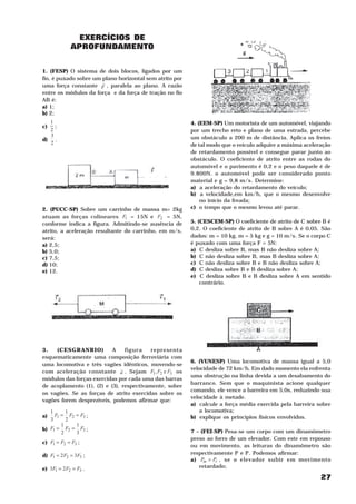 27
EXERCÍCIOS DE
APROFUNDAMENTO
1. (FESP) O sistema de dois blocos, ligados por um
fio, é puxado sobre um plano horizontal sem atrito por
uma força constante F
H
, paralela ao plano. A razão
entre os módulos da força e da força de tração no fio
AB é:
a) 1;
b) 2;
c)
2
1
;
d)
2
3
.
2. (PUCC-SP) Sobre um carrinho de massa m= 2kg
atuam as forças colineares 1F = 15N e 2F = 5N,
conforme indica a figura. Admitindo-se ausência de
atrito, a aceleração resultante do carrinho, em m/s2
,
será:
a) 2,5;
b) 5,0;
c) 7,5;
d) 10;
e) 12.
3. (CESGRANRIO) A figura representa
esquematicamente uma composição ferroviária com
uma locomotiva e três vagões idênticos, movendo-se
com aceleração constante a
H
. Sejam 321 e, FFF os
módulos das forças exercidas por cada uma das barras
de acoplamento (1), (2) e (3), respectivamente, sobre
os vagões. Se as forças de atrito exercidas sobre os
vagões forem desprezíveis, podemos afirmar que:
a) 321
2
1
3
1
FFF == ;
b) 321
3
1
2
1
FFF == ;
c) 321 FFF == ;
d) 321 32 FFF == ;
e) 321 23 FFF == .
4. (EEM-SP) Um motorista de um automóvel, viajando
por um trecho reto e plano de uma estrada, percebe
um obstáculo a 200 m de distância. Aplica os freios
de tal modo que o veículo adquire a máxima aceleração
de retardamento possível e consegue parar junto ao
obstáculo. O coeficiente de atrito entre as rodas do
automóvel e o pavimento é 0,2 e o peso daquele é de
9.800N. o automóvel pode ser considerado ponto
material e g = 9,8 m/s2
. Determine:
a) a aceleração do retardamento do veículo;
b) a velocidade,em km/h, que o mesmo desenvolve
no início da freada;
c) o tempo que o mesmo levou até parar.
5. (CESCEM-SP) O coeficiente de atrito de C sobre B é
0,2. O coeficiente de atrito de B sobre A é 0,05. São
dados: ma
= 10 kg, mc
= 5 kg e g = 10 m/s2
. Se o corpo C
é puxado com uma força F = 5N:
a) C desliza sobre B, mas B não desliza sobre A;
b) C não desliza sobre B, mas B desliza sobre A;
c) C não desliza sobre B e B não desliza sobre A;
d) C desliza sobre B e B desliza sobre A;
e) C desliza sobre B e B desliza sobre A em sentido
contrário.
6. (VUNESP) Uma locomotiva de massa igual a 5,0
velocidade de 72 km/h. Em dado momento ela enfrenta
uma obstrução na linha devida a um desabamento do
barranco. Sem que o maquinista acione qualquer
comando, ele vence a barreira em 5,0s, reduzindo sua
velocidade à metade.
a) calcule a força média exercida pela barreira sobre
a locomotiva;
b) explique os princípios físicos envolvidos.
7 – (FEI-SP) Pesa-se um corpo com um dinamômetro
preso ao forro de um elevador. Com este em repouso
ou em movimento, as leituras do dinamômetro são
respectivamente Pr
e Pm
. Podemos afirmar:
a) rm PP > , se o elevador subir em movimento
retardado;
 
