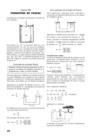 Capítulo XIII                           Uma aplicação do princípio de Pascal
     PRINCÍPIOS DE PASCAL                                Uma importante aplicação deste princípio é
                                                         encontrada em máquinas hidráulicas que são capazes
                                                         de multiplicar forças.
Consideremos um líquido estacionário no interior de
um recipiente.




                                                                                              H
                                                         Aplicando no êmbolo menor uma força F1 , o líquido
                                                                                                        F
                                                         fica sujeito a um acréscimo de pressão p1 = 1 .
                                                                                                        A1
                                                         Como a pressão se transmite integralmente através
                                                         do líquido, o êmbolo maior fica sujeito ao acréscimo
                                                                          F
Nos pontos (1) e (2), as pressões valem p 1 e p 2,       de pressão p2 = 2 , igual à pressão p1 . Assim:
                                                                          A2
respectivamente. Se, por um processo qualquer,
aumentarmos de ∆p1 a pressão em (1) (por exemplo,                     p1 = p2       F1  F
                                                                                       = 2
exercendo uma força no pistão colocado sobre o                                      A1 A2
                                                                       F    F
líquido), a pressão em (2) sofrerá um aumento ∆p2 .
Pela relação p2 = p1+pgh, podemos verificar facilmente
                                                         Consideremos ainda:
que: ∆p2 = ∆p1 , isto é, o aumento da pressão em um
                                                         O volume de líquido (V) deslocado do recipiente menor
ponto (2) é igual ao aumento da pressão provocado
                                                         passa para o recipiente maior. Sendo h 1 e h 2 os
no ponto (1).
                                                         deslocamentos respectivos dos dois êmbolos,
                                                         podemos escrever:
         Enunciado do princípio Pascal
   Qualquer variação de pressão provocada em um          Y – h1A1 e Y = h2A2
   ponto de um líquido em equilíbrio transmite-se
   integralmente a todos os pontos líquidos.             Assim: h1A1 = h2A2

Uma das aplicações cotidianas do princípio de Pascal     Portanto, numa prensa hidráulica, os deslocamentos
é a prensa hidráulica, que consiste em um recipiente     sofridos pelos êmbolos são inversamente
cilíndrico em forma de U, de diferentes diâmetros nos    proporcionais às suas áreas. Em outros termos, o
dois ramos, preenchidos por um líquido homogêneo.        que se ganha na intensidade da força se perde
                                                         deslocamento do êmbolo.
Aplicando-se ao êmbolo do cilindro de área A, uma
força de intensidade F1 , é produzido nesse ponto um     Para recipientes cilíndricos
acréscimo de pressão dado por:
                                                                           2
                                                         A1 = πr1 e A2 = πr2 ; logo
                                                                 2
                                                                                        2
                                                                                  h1 r2
           F                                             h1 * πr1 = h 2 * πr2 ∴
                                                                 2          2        = 2 ; resumindo:
      ∆p1 = 1                                                                     h 2 r1
           A1
                                                         F1  A   h   r2 
                                                            = 1 = 2 = 1 
                                                         F2 A2 h1  r2 
                                                                      

                                                         Aplicações no cotidiano
                                                         i)
No cilindro de área A2 ocorre o acréscimo de pressão
∆p2 que produz uma força F2:

                F2
        ∆p2 =
                A2
Pelo princípio de Pascal, temos:

              F1  F    F   A
∆p1 = ∆p2 ⇒      = 2 ou 1 = 1
              A1 A2    F2 A2                             O elevador de um posto de serviços é basicamente
                                                         uma prensa hidráulica.


58
 