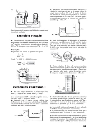 ii)                                                        2 – Na prensa hidráulica representada na figura, o
                                                           cilindro da esquerda tem 600 kg de massa e área da
                                                           secção transversal de 800 cm2. O pistão da direita
                                                           tem 25 cm2 de área e peso desprezível. Se o sistema
                                                           está cheio de óleo (d0 = 0,6 g/cm3), calcule a força F
                                                           necessária para manter o sistema em equilíbrio.
                                                           Considere g = 10 m/s2.




Funcionamento de uma prensa hidráulica, usada para
comprimir um fardo.

         EXERCÍCIO FIXAÇÃO
1 – Em um elevador hidráulico, um automóvel de 1200        3 – Num ferio hidráulico de automóvel, o pistão em
kg de massa está apoiado num piso cuja área é de 800       contato com o pedal tem área de 1,0 cm2. Os pistões
cm2. qual é a força que deve ser aplicada no pistão de     que acionam as lonas do freio têm área de 10cm2
200 cm2 de área para erguer o automóvel? (g = 10 m/s2)     cada um. Se o motorista pisa o freio com uma força
                                                           de 20N, que força cada lona exerce na roda do
                                                           automóvel?
Resolução:
As pressões em ambos os pistões são iguais:
          P   F
            =
         800 20

Sendo P = 1200*10 = 12000N, temos:

        12000   F
              =    ⇒ F = 300N
         800    20
                                                           4 – Certas máquinas de fazer café possuem um tubo
                                                           externo, transparente, ligado ao corpo da máquina (tubo
                                                           AB mostrado na figura deste exercício). Explique por
                                                           que é possível saber qual é o nível do café no interior
                                                           da máquina, simplesmente observando o tubo AB.




      EXERCÍCIOS PROPOSTOS I
1 – Em uma prensa hidráulica, o pistão maior tem
área A1 = 200 cm2 e o menor, área A2 = 5 cm2.

a) se uma força de 250N é aplicada ao pistão menor,        5 – O elevador hidráulico de um posto de automóvel
calcule a força F1 no pistão maior.                        é acionado através de um cilindro de área 3*10-5 m2.
b) Supondo que o pistão menor sofreu em                    O automóvel aa ser elevado tem massa 3*103 kg e
deslocamento de 10 cm sob a ação da força de 250 N,        esta sobre o êmbolo de área 6*10 -3 m 2. Sendo a
calcule o trabalho realizado por essa força e o trabalho   aceleração da gravidade g = 10 m/s2, determine:
realizado pela força no outro pistão.
                                                           a) a intensidade mínima da força que deve ser aplicada
                                                           no êmbolo menor para elevar o automóvel;
                                                           b) o deslocamento que teoricamente deve ter o
                                                           êmbolo menor para elevar de 10 cm o automóvel..

                                                           6 – (ITA-SP) Um vaso comunicante em forma de “U” possui
                                                           duas colunas da mesma altura h – 42,0 cm preenchidas
                                                           com água até a metade. Em seguida, adiciona-se óleo de
                                                           massa específica igual a 0,80 g/cm3 a uma das colunas


                                                                                                             59
 