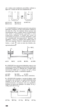até a coluna estar totalmente preenchida, conforme a
figura B. A coluna de óleo terá comprimento de:




a) 14,0 cm;        b) 16,8 cm;       c) 28,0 cm;
d) 35,0 cm;        e) 37,8 cm.


7 – (CESGRANRIO) O esquema apresenta uma prensa
hidráulica composta de dois reservatórios cilíndricos
de raios R 1 e R 2 . Os êmbolos dessa prensa são
extremamente leves e podem mover-se praticamente
sem atrito e perfeitamente ajustados a seus
respectivos cilindros. O fluído que enche os
reservatórios da prensa é de baixa densidade e pode
ser considerado incompressível. Quando em
equilíbrio, a força F2 suporta pelo êmbolo maior é
100 vezes superior à força F1 suportada pelo menor.
Assim, a razão R2 entre os raios dos êmbolos vale,
                  R1
aproximadamente:




a) 10;     b) 50;        c) 100;     d) 200;       e) 1000.


8 – (FASP-SP) Com uma prensa hidráulica ergue-se um
automóvel de massa 1000 kg num local onde a aceleração
da gravidade é 10 m/s2. Sabendo que o êmbolo maior
tem área de 2000 cm2 e o menor, 10 cm2, a força
necessária para manter o automóvel erguido é:

a) 150N;           b) 100N;      c) 50N;
d) 10N;            e) nenhum dos valores anteriores.

9 – (FUVEST-SP) Considere o arranjo da figura, onde
um líquido está confinado na região delimitada pelos
êmbolos A e B, de área a = 80 cm2 e b = 20 cm2,
respectivamente. O sistema está em equilíbrio.
Despreze os pesos dos êmbolos e os atritos. Se mA =
4,0kg, qual valor de mg?




a) 4 kg;      b)16 kg;    c) 1 kg;    d) 8 kg;     e) 2 kg.




60
 