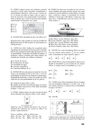 3 – (UFMG) A figura mostra um recipiente contendo          8 – (UFMG) Um barco tem marcados em seu casco os
mercúrio e vários copos invertidos, mergulhados a          níveis atingidos pela água quando navega com carga
profundidades diferentes. Sabe-se que a massa de           máxima no oceano Atlântico, no Mar Morto e em água
ar é a mesma em todos os copos e que no copo L o           doce, conforme a figura. A densidade do oceano
nível do mercúrio está representado corretamente.          Atlântico é menor que o Mar Morto e maior que a da
Pode-se afirmar que o nível de mercúrio está também        água doce. A identificação certa dos níveis I, II e III
representado corretamente nos copos:                       nessa ordem, é:

a) m e q;
b) n e p;
c) o e r;
d) n e q;
e) m e p.



4 – (FUVEST-SP) A densidade do óleo é de 0,80 g/cm3.
                                                           a)   Mar Morto; oceano Atlântico; água doce.
a) quanto pesa o óleo contido em uma lata de 900 ml?       b)   Oceano Atlântico; água doce; Mar Morto.
b) Quantas latas de 900 ml pode ser preenchidas em         c)   Água doce; oceano Atlântico; Mar Morto.
180 kg de óleo?                                            d)   Água doce; Mar Morto; oceano Atlântico.
                                                           e)   Oceano Atlântico; água doce; Mar Morto.
5 – (UFPA) Em 1644, Galileu foi consultado pelos
engenheiros do Grão-Duque de Toscana sobre o estranho      9 – (FEI-SP) Um corpo homogêneo flutua em água
fato de não conseguirem extrair água dos poços de 15 m                                        2
                                                           com seu volume imerso igual a         de seu volume
de profundidade, construídos nos jardins do palácio. O                                        5
                                                           total. A densidade do corpo relativa à água é:
problema, embora estudado pelo sábio italiano, foi
resolvido por Torricelli, que atribuiu o fenômeno:              2              2          3            1           1
                                                           a)     ;       b)     ;   c)           d)     ;    e)     .
                                                                5              3          5            5           3
a)   ao “horror do vácuo”;
                                                           10 – (FESP-SP) Um corpo de densidade d1 flutua num
b)   à temperatura da água;
                                                           líquido de densidade d2 com metade de seu volume
c)   à densidade da água;
                                                           imerso. A relação entra as densidades d1 e d2 é:
d)   à pressão atmosférica;
e)   à imponderabilidade do ar.
                                                                   1
                                                           a) d1 =   d2 ;                     b) d1 = 2d2 ;
6 – (FUVEST-SP) Um cubo maciço de metal de 1,0 cm de               2
                                                                  3                                     4
aresta e de densidade de 80, g/cm3 está a 1,0 m de         c) d1 = d2 ;                       d) d1 =     d2 ;
profundidade no interior de um recipiente contendo água.          4                                     3
Suspendendo lentamente o cubo com auxilio de um fio        e) d1 = d2 .
muito fino até uma profundidade de 20 cm, pede-se:

                                                           11 – (UFMA) Uma esfera homogênea flutua em água
a) o empuxo da água sobre o cubo;                                                                        3
                                                           com um hemisfério submerso, e no óleo, com      de
b) o gráfico da pressão exercida pela água em função                                                     4
                                                           seu volume submerso. A relação entra as densidades
da profundidade, entre 20 cm e 1,0m. Dado: densidade
                                                           da água e do óleo é:
da água = 1,0 g/cm3.
                                                                4              3                             3                2
                                                           a)     ;       b)     ;        c) 1;         d)     ;         e)     .
7 – (UFMG) A figura mostra um copo com água no qual             3              4                             2                3
foram colocadas uma rolha de cortiça e uma moeda.

                                                           12 – (CN-98)




Sejam PR e PM os módulos dos pesos e ER e EM os
módulos dos empuxos que atuam na rolha e na
moeda, respectivamente.

Nessas condições, pode-se afirmar que:
a) E R > PR e E M < PM ; b) E R > PR e E M = PM ;
                                                           A figura acima representa um “iceberg” flutuando na
c) E R = PR e E M < PM ; d) E R = PR e E M = PM .
                                                           água do mar, de tal modo que a parte fora d’água tem


                                                                                                                                    63
 