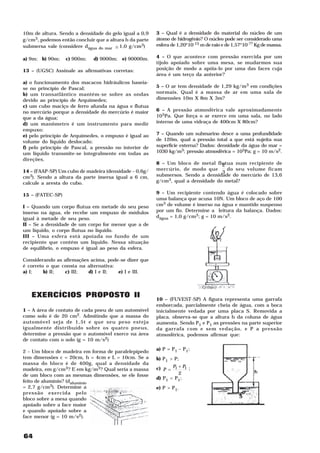 10m de altura. Sendo a densidade do gelo igual a 0,9    3 – Qual é a densidade do material do núcleo de um
g/cm3, podemos então concluir que a altura h da parte   átomo de hidrogênio? O núcleo pode ser considerado uma
submersa vale (considere dágua do mar ≅ 1,0 g/cm3)      esfera de 1,20*10-15 m de raio e de 1,57*10-?? Kg de massa.

a) 9m; b) 90m;    c) 900m;   d) 9000m; e) 90000m.       4 – O que acontece com pressão exercida por um
                                                        tijolo apoiado sobre uma mesa, se mudarmos sua
13 – (UGSC) Assinale as afirmativas corretas:           posição de modo a apóia-lo por uma das faces cuja
                                                        área é um terço da anterior?
a) o funcionamento dos macacos hidráulicos baseia-
se no princípio de Pascal;                              5 – O ar tem densidade de 1,29 kg/m3 em condições
b) um transatlântico mantém-se sobre as ondas           normais. Qual é a massa de ar em uma sala de
devido ao princípio de Arquimedes;                      dimensões 10m X 8m X 3m?
c) um cubo maciço de ferro afunda na água e flutua
no mercúrio porque a densidade do mercúrio é maior      6 – A pressão atmosférica vale aproximadamente
que a da água;                                          105Pa. Que força o ar exerce em uma sala, no lado
d) um manômetro é um instrumento para medir             interno de uma vidraça de 400cm X 80cm?
empuxo;
e) pelo princípio de Arquimedes, o empuxo é igual ao    7 – Quando um submarino desce a uma profundidade
volume do líquido deslocado;                            de 120m, qual a pressão total a que está sujeita sua
f) pelo princípio de Pascal, a pressão no interior de   superfície externa? Dados: densidade da água do mar =
um líquido transmite-se integralmente em todas as       1030 kg/m3; pressão atmosférica = 105Pa; g = 10 m/s2.
direções.
                                                        8 – Um bloco de metal flutua num recipiente de
                                                                                  2
14 – (FAAP-SP) Um cubo de madeira (densidade – 0,6g/    mercúrio, de modo que       do seu volume ficam
                                                                                  3
cm3). Sendo a altura da parte imersa igual a 6 cm,      submersos. Sendo a densidade do mercúrio de 13,6
calcule a aresta do cubo.                               g/cm3, qual a densidade do metal?

15 – (FATEC-SP)                                         9 – Um recipiente contendo água é colocado sobre
                                                        uma balança que acusa 10N. Um bloco de aço de 100
I – Quando um corpo flutua em metade do seu peso        cm3 de volume é imerso na água e mantido suspenso
imerso na água, ele recebe um empuxo de módulos         por um fio. Determine a leitura da balança. Dados:
igual à metade de seu peso.                             dágua = 1,0 g/cm3; g = 10 m/s2.
II – Se a densidade de um corpo for menor que a de
um líquido, o corpo flutua no líquido.
III – Uma esfera está apoiada no fundo de um
recipiente que contém um líquido. Nessa situação
de equilíbrio, o empuxo é igual ao peso da esfera.

Considerando as afirmações acima, pode-se dizer que
é correto o que consta na alternativa:
a) I;    b) II;  c) III;  d) I e II;   e) I e III.



   EXERCÍCIOS PROPOSTO II                               10 – (FUVEST-SP) A figura representa uma garrafa
                                                        emborcada, parcialmente cheia de água, com a boca
1 – A área de contato de cada pneu de um automóvel      inicialmente vedada por uma placa S. Removida a
como solo é de 20 cm2. Admitindo que a massa do         placa, observa-se que a altura h da coluna de água
automóvel seja de 1,5t e que seu peso esteja            aumenta. Sendo P1 e P1 as pressões na parte superior
igualmente distribuído sobre os quatro pneus,           da garrafa com e sem vedação, e P a pressão
determine a pressão que o automóvel exerce na área      atmosférica, podemos afirmar que:
de contato com o solo (g = 10 m/s2)
                                                        a) P = P1 – P1;
2 – Um bloco de madeira em forma de paralelepípedo
tem dimensões c = 20cm, h = 4cm e L = 10cm. Se a        b) P1 > P;
massa do bloco é de 400g, qual a densidade da
madeira, em g/cm3? E em kg/m3? Qual seria a massa       c) P = P1 + P1 ;
de um bloco com as mesmas dimensões, se ele fosse                 2
                                                        d) P1 < P1;
feito de alumínio? (daluminío
= 2,7 g/cm3). Determine a                               e) P > P1.
pressão exercida pelo
bloco sobre a mesa quando
apoiado sobre a face maior
e quando apoiado sobre a
face menor (g = 10 m/s2).



64
 