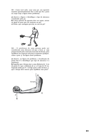 13 – Como você sabe, usar uma pá, um operário
mantém aproximadamente fixa a mão que fica junto
ao corpo (veja a figura deste problema).

a) observe a figura e identifique o tipo de alavanca
constituído pela pá.
b) A força potente do operário deve ser maior, menor
ou igual ao peso que ele sustenta na pá?
c) Então, que vantagem percebe no uso da pá?




14 – O antebraço de uma pessoa pode ser
                                               H
considerado uma alavanca tal que a força F seja
proporcionada pela contração muscular do bíceps, para
equilibrar (ou superar) uma força resistente qualquer,
               H
como o peso P da figura deste problema.

a) observe, na figura do problema, a localização do
ponto fixo 0 e identifique que tipo de alavanca é o
antebraço.
b) Suponha que o bíceps atue a uma distância de 4 cm
                                 H
do ponto 0 e que a distância de P a 0 seja de 32 cm.
                                                     H
Supondo ainda que P = 5,0 kgf, qual o valor da força F
que o bíceps deve exercer para equilibrar esse peso?




                                                         51
 