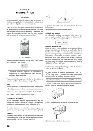 Capítulo XI
              HIDROSTÁTICA
                                                                F
                                                           p=
                     Introdução                                 A

A hidrostática é à parte da física em que se estudam os
líquidos em equilíbrio. Por simplicidade, admitiremos
que todos os líquidos são incompressíveis.
                                                           A pressão é medida com um instrumento chamado
Entre os líquidos e os gases existem algumas diferenças:   manômetro.
os líquidos são praticamente incompressíveis, ao passo     Manômetro utilizado para calibrar pneus.
que os gases se comprimem facilmente. Os líquidos têm
volume determinado, os gases não. Os gases ocupam          Unidade de pressão
todo o volume do recipiente que os contém.                 Se a força for medida em newtons (n) e a área em
                                                           metros quadrados (m2), a pressão será obtida em N/
                                                           m2, que recebe o nome pascal (Pa).

                                                                             1 Pa = 1 N/m2

                                                           Pressão atmosférica
                                                           Como acontece com qualquer corpo submetido ao
                                                           campo gravitacional da terra, as moléculas do ar
                                                           também são atraídas por ela. Conseqüentemente, a
                                                           grande massa grossa que envolve a terra, denominada
                                                           atmosfera, comprime os corpos imersos nela,
                   DENSIDADE                               exercendo neles uma pressão que recebe o nome de
                                                           pressão atmosférica. Na superfície da terra, como
Densidade de um corpo é a relação entre a sua massa
                                                           veremos, essa pressão é aproximadamente igual a
m e o volume V que ocupa.
                                                           100000 N/m2 ou 1 kgf/cm2.
                             m
                       d =
                             v                             É útil saber que é insignificante o que existe de atmosfera
                                                           acima de 40 km de altitude.

   Densidade ou massa específica de um material
                                                           Ao nível do mar, a pressão atmosférica é de 1,0 *
   homogêneo é a densidade de uma porção
                                                           10 5Pa. Esse valor, chamado pressão atmosférica
   qualquer desse material.
                                                           normal, define a unidade atmosfera (atm).

Para materiais homogêneos, define-se densidade do
                                                            Pressão atmosférica normal = 1,0*105Pa = 1 atm.
material, também chamada massa específica.
                                                           A seguir, mostramos alguns fenômenos cotidianos,
OBS:
                                                           onde a pressão atmosférica se faz sentir.
Densidade é uma característica do corpo. Por exemplo,
a densidade de uma esfera oca de massa m e volume          1–
        m
V será     , mas a massa específica do material da
        v
que é feita a esfera independe do corpo.

Unidade de densidade
No SI, a massa é medida em quilogramas (kg) e o
volume em metros cúbitos (m3). Logo, a densidade é         A força aplicada pelo ar impede óleo de escoar.
medida em quilogramas por metro cúbico (kg/m3).

É muito comum a densidade dos corpos ser
apresentada em gramas por centímetro cúbico (g/cm3).

Pressão
Pressão é uma grandeza escalar definida pela razão entre
a intensidade da força que age perpendicularmente a
uma superfície e a área A dessa superfície.
                                                           Abrindo outro orifício, o óleo escoa.


52
 