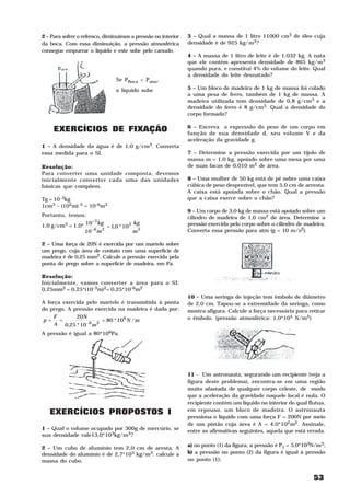 2 – Para sofrer o refresco, diminuímos a pressão no interior   3 – Qual a massa de 1 litro 11000 cm3 de óleo cuja
da boca. Com essa diminuição, a pressão atmosférica            densidade é de 925 kg/m3?
consegue empurrar o líquido e este sobe pelo canudo.
                                                               4 – A massa de 1 litro de leite é de 1,032 kg. A nata
                                                               que ele contém apresenta densidade de 865 kg/m3
                                                               quando pura, e constitui 4% do volume do leite. Qual
                                                               a densidade do leite desnatado?
                                Se PBoca < Patm,

                                o líquido sobe                 5 – Um bloco de madeira de 1 kg de massa foi colado
                                                               a uma pesa de ferro, também de 1 kg de massa. A
                                                               madeira utilizada tem densidade de 0,8 g/cm3 e a
                                                               densidade do ferro é 8 g/cm3. Qual a densidade do
                                                               corpo formado?


     EXERCÍCIOS DE FIXAÇÃO                                     6 – Escreva a expressão do peso de um corpo em
                                                               função de sua densidade d, seu volume V e da
                                                               aceleração da gravidade g.
1 – A densidade da água é de 1,0 g/cm3. Converta
essa medida para o SI.                                         7 – Determine a pressão exercida por um tijolo de
                                                               massa m = 1,0 kg, apoiado sobre uma mesa por uma
Resolução:                                                     de suas facas de 0,010 m2 de área.
Para converter uma unidade composta, devemos
inicialmente converter cada uma das unidades                   8 – Uma mulher de 50 kg está de pé sobre uma caixa
básicas que compõem.                                           cúbica de peso desprezível, que tem 5,0 cm de arresta.
                                                               A caixa está apoiada sobre o chão. Qual a pressão
Tg = 10-3kg                                                    que a caixa exerce sobre o chão?
1cm3 – (102m)-3 = 10-6m3
                                                               9 – Um corpo de 3,0 kg de massa está apoiado sobre um
Portanto, temos:                                               cilindro de madeira de 1,0 cm2 de área. Determine a
                    −3
                       kg            kg
1,0 g/cm3 = 1,0* 10       = 1,0 * 103 3                        pressão exercida pelo corpo sobre o cilindro de madeira.
                   −6 3                                        Converta essa pressão para atm (g = 10 m/s2).
                 10 m                m

2 – Uma força de 20N é exercida por um martelo sobre
um prego, cuja área de contato com uma superfície de
madeira é de 0,25 mm2. Calcule a pressão exercida pela
ponta do prego sobre a superfície de madeira, em Pa.

Resolução:
Inicialmente, vamos converter a área para o SI:
0,25mm2 = 0,25*(10-3m)2= 0,25*10-6m2
                                                               10 – Uma seringa de injeção tem êmbolo de diâmetro
A força exercida pelo martelo é transmitida à ponta            de 2,0 cm. Tapou-se a extremidade da seringa, como
do prego. A pressão exercida na madeira é dada por:            mostra afigura. Calcule a força necessária para retirar
    F        20N                                               o êmbolo. (pressão atmosférica: 1,0*105 N/m2)
p=     =               = 80 * 106 N /m
     A 0,25 * 10 −6m 2
A pressão é igual a 80*106Pa.




                                                               11 - Um astronauta, segurando um recipiente (veja a
                                                               figura deste problema), encontra-se em uma região
                                                               muito afastada de qualquer corpo celeste, de modo
                                                               que a aceleração da gravidade naquele local é nula. O
                                                               recipiente contém um líquido no interior do qual flutua,
   EXERCÍCIOS PROPOSTOS I                                      em repouso, um bloco de madeira. O astronauta
                                                               pressiona o líquido com uma força F = 200N por meio
                                                               de um pistão cuja área é A = 4,0*102m2. Assinale,
1 – Qual o volume ocupado por 300g de mercúrio, se             entre as afirmativas seguintes, aquela que está errada.
sua densidade vale13,0*103kg/m3?
                                                               a) no ponto (1) da figura, a pressão é P1 = 5,0*103N/m3;
2 – Um cubo de alumínio tem 2,0 cm de aresta. A
densidade do alumínio é de 2,7*103 kg/m3. calcule a            b) a pressão no ponto (2) da figura é igual à pressão
massa do cubo.                                                 no ponto (1);


                                                                                                                  53
 