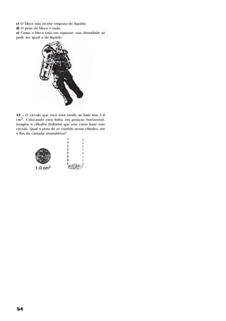 c) O bloco não recebe empuxo do líquido;
d) O peso do bloco é nulo;
e) Como o bloco está em repouso, sua densidade só
pode ser igual à do líquido.




12 – O círculo que você está vendo ao lado tem 1,0
cm2. Colocando esta folha em posição horizontal,
imagine o cilindro (infinito) que tem como base este
círculo. Qual o peso do ar contido nesse cilindro, até
o fim da camada atmosférica?




54
 