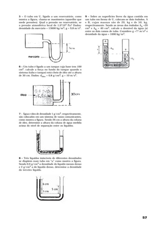 5 – O tubo em U, ligado a um reservatório, como           9 – Sobre as superfícies livres da água contida em
mostra a figura, chama-se manômetro (aparelho que         um tubo em forma de U, colocam-se dois êmbolos, A
mede pressões). Qual a pressão no reservatório, se        e B, cujas massas são de 20, kg e de 50, kg,
a pressão atmosférica local de 1,0*105 Pa? Dados:         respectivamente. Sendo as áreas dos êmbolos AA =20
densidade do mercúrio = 13600 kg/m3; g = 9,8 m/s2.        cm2 e AB = 40 cm2, calcule o desnível da água (x)
                                                          entre os dois ramos de tubo. Considere g =?? m/s2 e
                                                          densidade da água = 1000 kg/m3.




6 – Um tubo é ligado a um tanque cuja base tem 100
cm2. calcule a força no fundo do tanque quando o
sistema (tubo e tanque) está cheio de óleo até a altura
de 30 cm. Dados: dóleo = 0,8 g/cm3; g = 10 m/s2.




7 - Água e óleo de densidade 1 g/cm3. respectivamente,
são colocados em um sistema de vasos comunicantes,
como mostra a figura. Sendo 26 cm a altura da coluna
de óleo, determine a altura da coluna de água medida
acima do nível de separação entre os líquidos.




8 – Três líquidos imiscíveis de diferentes densidades
se dispõem num tubo em “u” como mostra a figura.
Sendo 0,6 g/cm3 a densidade do líquido menos denso
e 2 g/cm3 a do líquido denso, determine a densidade
do terceiro líquido.




                                                                                                        57
 