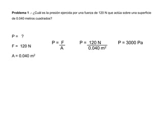 Problema 1 .- ¿Cuál es la presión ejercida por una fuerza de 120 N que actúa sobre una superficie
de 0.040 metros cuadrados?
P = ?
F = 120 N
A = 0.040 m2
P = F
A
P = 120 N
0.040 m2
P = 3000 Pa
 