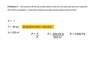 Problema 2. – Una persona de 84 kg se para sobre la losa de una casa que tiene por superficie
225 metros cuadrados. ¿Cuál será la presión que esta persona ejerce sobre la losa?
P = ?
F = 84 kg
A = 225 m2
P = F
A
P = 824.04 N
225 m2
P = 3.662 Pa
84 Kg (9.81 m/s2) = 824.04 N
 